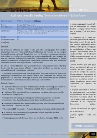 Section 2
Groupe RHODES
VI. ECONOMIES ALTERNATIVES : UN ESPOIR POUR L’HUMANITE ? | LEAPFROG L’ECONOMIE CARBONE 109
11
Analyse
Résumé
La croissance africaine est réelle et elle doit être accompagnée d’un modèle
énergétique. Les pays riches ont le leur, traditionnel, qui s’appuie sur les énergies
fossiles (économie-carbone). Il s’agit donc pour eux de mettre en place une transition
énergétique vers les énergies vertes. Ce que ne doivent pas faire les pays africains qui
eux, en raison de différences structurelles (infrastructures inexistantes et faibles
moyens) auraient tout intérêt à sauter l’étape de l’économie-carbone pour adopter un
modèle de croissance verte plus adapté à leur situation.
En effet, le solaire et l’éolien, ainsi que l’hydraulique sont particulièrement adaptés à
la diversité du cadre naturel africain et pourraient produire une énergie propre
compatible avec la croissance du continent.
La donne technico-économique actuelle permet d’avoir des moyens de production
énergétique indépendants d’un réseau central, qui s’adaptent aux besoins des
populations. Ils ont aussi l’avantage de coûter bien moins cher que les centrales
traditionnelles et les infrastructures de réseau qui leur sont liées.
Données Brutes
 1 milliard d’Africains mais près de 600 millions d’entre eux n’ont pas d’accès à un
réseau électrique centralisé (700millions en 2030 d’après les estimations)
 7 millions d’Africains off-grid (hors-réseau) sont passés au solaire pour combler
leurs besoins énergétiques
 Remplacer le kérosène par des lampes à LED solaires permet à une famille
d’économiser plus d’un dollar par semaine à une famille tanzanienne
 Economie importante pour les 48% de la population Sub-Saharienne qui vivent
avec moins de 1.25 dollars par jour
 Une lumière LED consomme 10x moins d’énergie qu’une ampoule traditionnelle
 Le mode de fonctionnement off-grid permet d’adapter sa production à sa
consommation très facilement
 Certains pays comme le Rwanda visent une production électrique 100% verte
Nature et Source Article de Presse paru sur Al-Jazeera
Thèmes Energie et développement
Date et Contexte 1er
avril 2014. Contexte de chute du prix du pétrole et donc de recherches de
débouchés pour l’industrie pétrolière.
Idée Générale L’Afrique a tout intérêt à éviter le modèle énergétique traditionnel pour lui
préférer l’énergie verte et le modèle off-grid.
Fiabilité 4/5
Degré de polémique 1/5
IRWIN - CHERCHEUR
L’Afrique peut-elle leapfrog l’economie-carbone ? – Julian Popov
Je ne savais pas que le modèle off-
grid se développait au travers
d’autres énergies renouvelables
que le solaire, c’est une bonne
surprise.
Les arguments de J. Popov me
paraissent pertinents et crédibles.
Son article permet de voir que le
bien commun (global et social) est
parfois possible grâce aux logiques
de mondialisation. Ici l’accès aux
énergies renouvelables pour le
« bottom-billion » est directement
lié à la chute des prix causée par les
industries des BRICS et l’implication
d’ONG.
L’article montre que l’on peut
penser une économie pérenne et
porteuse du Bien commun en
prenant en compte les facteurs
démographiques, écologiques et
économiques pour répondre à un
besoin des populations et non en
suivant aveuglément les processus
traditionnels de création de
richesse.
Il propose cependant un modèle
de développement économique
intrinsèquement lié aux logiques
financières mondiales (chute du
coût du solaire) qui le rend toujours
vulnérable à la conjoncture
économique globale.
L’article est disponible en anglais
sur Al-Jazeera.com
Leapfrog signifie « sauter une
étape ».
 