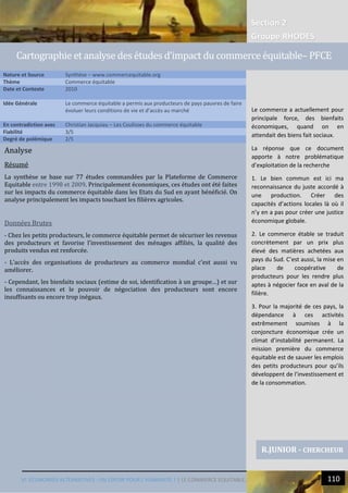 Section 2
Groupe RHODES
VI. ECONOMIES ALTERNATIVES : UN ESPOIR POUR L’HUMANITE ? | LE COMMERCE EQUITABLE… 110
12
Analyse
Résumé
La synthèse se base sur 77 études commandées par la Plateforme de Commerce
Equitable entre 1998 et 2009. Principalement économiques, ces études ont été faites
sur les impacts du commerce équitable dans les Etats du Sud en ayant bénéficié. On
analyse principalement les impacts touchant les filières agricoles.
Données Brutes
- Chez les petits producteurs, le commerce équitable permet de sécuriser les revenus
des producteurs et favorise l’investissement des ménages affiliés, la qualité des
produits vendus est renforcée.
- L’accès des organisations de producteurs au commerce mondial c’est aussi vu
améliorer.
- Cependant, les bienfaits sociaux (estime de soi, identification à un groupe…) et sur
les connaissances et le pouvoir de négociation des producteurs sont encore
insuffisants ou encore trop inégaux.
Nature et Source Synthèse – www.commercequitable.org
Thème Commerce équitable
Date et Contexte 2010
Idée Générale Le commerce équitable a permis aux producteurs de pays pauvres de faire
évoluer leurs conditions de vie et d’accès au marché
En contradiction avec Christian Jacquiau – Les Coulisses du commerce équitable
Fiabilité 3/5
Degré de polémique 2/5
R.JUNIOR - CHERCHEUR
Cartographie et analyse des etudes d’impact du commerce equitable– PFCE
Le commerce a actuellement pour
principale force, des bienfaits
économiques, quand on en
attendait des biens fait sociaux.
La réponse que ce document
apporte à notre problématique
d’exploitation de la recherche
1. Le bien commun est ici ma
reconnaissance du juste accordé à
une production. Créer des
capacités d’actions locales là où il
n’y en a pas pour créer une justice
économique globale.
2. Le commerce étable se traduit
concrètement par un prix plus
élevé des matières achetées aux
pays du Sud. C’est aussi, la mise en
place de coopérative de
producteurs pour les rendre plus
aptes à négocier face en aval de la
filière.
3. Pour la majorité de ces pays, la
dépendance à ces activités
extrêmement soumises à la
conjoncture économique crée un
climat d’instabilité permanent. La
mission première du commerce
équitable est de sauver les emplois
des petits producteurs pour qu’ils
développent de l’investissement et
de la consommation.
 