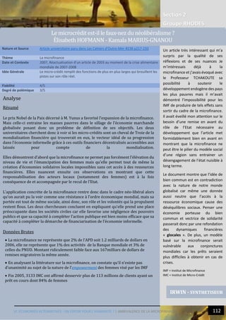 Section 2
Groupe RHODES
VI. ECONOMIES ALTERNATIVES : UN ESPOIR POUR L’HUMANITE ? | AMBIVALENCE DE LA MICROFINANCE 112
14
Analyse
Résumé
Le prix Nobel de la Paix décerné à M. Yunus a favorisé l’expansion de la microfinance.
Mais celle-ci entraine les masses pauvres dans le sillage de l’économie marchande
globalisée posant donc un problème de définition de ses objectifs. Les deux
universitaires cherchent donc à voir si les micro-crédits sont un cheval de Troie de la
mondialisation financière qui trouverait en eux, le vecteur idéal de sa progression
dans l’économie informelle grâce à ces outils financiers décentralisés accessibles aux
laissés pour compte de la mondialisation.
Elles démontrent d’abord que la microfinance ne permet pas forcément l’élévation du
niveau de vie et l’émancipation des femmes mais qu’elle permet tout de même la
création d’économies solidaires locales impossibles sans cet accès à des ressources
financières. Elles nuancent ensuite ces observations en montrant que cette
responsabilisation des acteurs locaux (notamment des femmes) est à la fois
conséquence de et accompagnée par le recul de l’Etat.
L’application concrète de la microfinance rentre donc dans le cadre néo-libéral alors
qu’on aurait pu la voir comme une résistance à l’ordre économique mondial, mais sa
portée est tout de même sociale, ainsi donc, son rôle et les volontés qui la propulsent
restent flous. Les deux chercheuses concluent en expliquant qu’elle prend une place
préoccupante dans les sociétés civiles car elle favorise une négligence des pouvoirs
publics et que sa capacité à compléter l’action publique est bien moins efficace que sa
capacité à compléter la démarche de financiarisation de l’économie informelle.
Données Brutes
 La microfinance ne représente que 2% de l’APD soit 1.2 milliards de dollars en
2006, elle ne représente que 1% des activités de la Banque mondiale et 3% de
celles du PNUD. Montant ridiculement faible face aux 167milliars de dollars de
remises migratoires la même année.
 En analysant la littérature sur la microfinance, on constate qu’il n’existe pas
d’unanimité au sujet de la nature de l’empowerment des femmes visé par les IMF
 Fin 2005, 3133 IMC ont affirmé desservir plus de 113 millions de clients ayant un
prêt en cours dont 84% de femmes
Nature et Source Article universitaire paru dans Les Cahiers d’Outre-Mer #238 p217-233
Thème La microfinance
Date et Contexte 2007, Réactualisation d’un article de 2003 au moment de la crise alimentaire
mondiale de 2007-2008
Idée Générale Le micro-crédit remplit des fonctions de plus en plus larges qui brouillent les
pistes sur son rôle réel.
Fiabilité 4/5
Degré de polémique 3/5
IRWIN - SYNTHETISEUR
Le microcredit est-il le faux-nez du neoliberalisme ?
Elisabeth HOFMANN - Kamala MARIUS-GNANOU
Un article très intéressant qui m’a
surpris par la qualité de ses
réflexions et de ses nuances Je
m’intéressais déjà à la
microfinance et j’avais évoqué avec
le Professeur TCHAKOUTE sa
possibilité à soutenir le
développement endogène des pays
les plus pauvres mais il m’avait
démontré l’impossibilité pour les
IMF de produire de tels effets sans
sortir du cadre de la microfinance.
Il avait éveillé mon attention sur le
besoin d’une remise en avant du
rôle de l’Etat nécessaire au
développement que l’article met
formidablement bien en avant en
montrant que la microfinance ne
peut être le pilier du modèle social
d’une région sans entrainer un
désengagement de l’état nuisible à
long terme.
Le document montre que l’idée de
bien commun est en contradiction
avec la nature de notre monde
globalisé car même une donnée
aussi neutre que l’accès à la
ressource économique cause des
déséquilibres sociaux. Penser une
économie porteuse du bien
commun et vectrice de solidarité
passerait donc par une refondation
des dynamiques financières
« glocales ». De plus, un modèle
basé sur la microfinance serait
vulnérable aux conjonctures
mondiales car les prêts seraient
plus difficiles à obtenir en cas de
crises.
IMF = Institut de Microfinance
IMC = Institut de Micro-Crédit
 