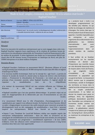 Section 2
Groupe RHODES
VI. ECONOMIES ALTERNATIVES : UN ESPOIR POUR L’HUMANITE ? | NOUVELLE ÈRE DU LOCAL? 112
15
Analyse
Résumé
Parti à la rencontre de nombreux entrepreneurs qui se sont engagés dans cette voie,
Raphaël Souchier rapporte leurs expériences, de la création de systèmes locaux de
nourriture à la relocalisation industrielle, de l'invention d'outils de financement à celle
de médias de proximité. Il mène également une étude sur le mouvement BALLE qui
réunit plus de 80 réseaux locaux d’entreprises en Amérique du Nord, soit plus de
35000 entreprises et un demi-million d’emplois.
Données Brutes
 Raphaël Souchier s’intéresse au mouvement BALLE (Business Alliance of Local
Living Economy) qui réunit plus de 30 000 entreprises locales dans 80 villes et régions
d’Amérique du Nord.
 Ce nouveau modèle économique, basé sur le concept du « agir local », a permis de
relancer le monde du travail et a donné ainsi, la chance de revivre à des territoires
entiers. « Promouvoir la relocalisation de l’économie » ne remet pas en cause le
principe d’une économie ouverte, selon Raphaël Souchier. Il s’agirait plutôt de
repenser la mondialisation tout en la rééquilibrant.
 Le moteur du mouvement BALLE est une certaine réflexion sur l’éthique du
Business : le rôle des entreprises dans la société.
 Raphaël considère que c’est une question démocratique : le premier enjeu est un
enjeu de réappropriation de la démocratie par son ré-enracinement au sein des
communautés locales.
 Le mouvement BALLE joue le rôle d’inspiration, d’accompagnement et de
capitalisation par rapport à ses alliances locales. En fonction de leurs besoins, BALLE
va aider à diagnostiquer ou procurer des outils manuels pour concevoir un projet de
développement local ou des campagnes de sensibilisation « local first » pouvant
inspirer les entrepreneurs. BALLE leur fournit un réseau national.
 Depuis 5 ans, l’Institute for Local-Self Reliance réalise une enquête auprès des
entreprises indépendantes américaines : dans les villes ou territoires où les
campagnes de sensibilisation sur la consommation locale sont menées, les entreprises
locales connaissent une progression « sensiblement supérieure » de leur chiffre
d’affaires. Créer des alliances entre entrepreneurs et consommateurs à long terme
constitue donc bien une vraie opportunité.
Nature et Source Ouvrage, ISBN13 : 978-2-212-55770-1
Editeur : Eyrolles
Thème Economie (locale)/ Economie Alternative
Date et Contexte 26 septembre 2013
Idée Générale Produire local : les circuits courts, le développement durable, la démocratie. La
« nouvelle économie locale » redonne du sens au travail.
Fiabilité 3/5
Degré de polémique 3/5
KALIANE - ROLE
Made in local - emploi, croissance, durabilite : Et si la solution etait locale ?
Raphael Souchier
Le « produire local » invite à se
développer progressivement sur
des échelles plus réduites. Ce qui
facilite les échanges de matières et
d’énergies. Par contre, bien que le
fait de produire local ait beaucoup à
apporter, il semble impossible pour
les entreprises et autres
organismes de se déconnecter de la
globalisation. Les relations
internationales sont aussi
importantes pour
l’approvisionnement dans un
certain nombre de matières
premières.
Il faut arrêter de se focaliser
excessivement sur les marchés
mondiaux et donner plus
d’importance aux marchés locaux
car cela demande beaucoup moins
de moyens (donc moins de finance,
ce qui engendre moins
d’instabilités) et touche
directement la population qui
occupe le territoire. Le mouvement
BALLE montre que la prospérité
économique, sociale et écologique
des territoires se trouve dans le
capital local des entreprises et reste
liée au couple production-
consommation. Il va falloir se
donner les moyens pour peser en
politique. Ainsi, les régulations
politiques deviendront peut-être
plus favorables aux entreprises et
économies locales comme aux
citoyens. C’est une question
sociale : la globalisation ralentit
l’emploi et les salaires par la logique
du « dumping fiscal » dont profitent
au maximum les entreprises et les
financiers.
 