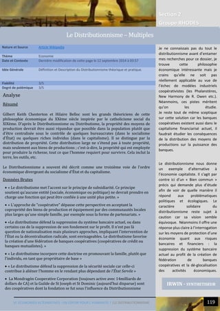 VI. ECONOMIES ALTERNATIVES : UN ESPOIR POUR L’HUMANITE ? |LE DISTRIBUTIONNISME 119
22
Section 2
Groupe RHODES
Analyse
Résumé
Gilbert Keith Chesterton et Hilaire Belloc sont les grands théoriciens de cette
philosophie économique du XXème siècle inspirée par le catholicisme social du
XIXème. D'après le Distributionnisme ou Distributisme, la propriété des moyens de
production devrait être aussi répandue que possible dans la population plutôt que
d'être centralisée sous le contrôle de quelques bureaucrates (dans le socialisme
d'État) ou quelques riches individus (dans le capitalisme). Il se distingue par la
distribution de propriété. Cette distribution large ne s'étend pas à toute propriété,
mais seulement aux biens de productions ; c'est-à-dire, la propriété qui est employée
pour produire la richesse, tout ce que l'homme requiert pour survivre. Cela inclut la
terre, les outils, etc.
Le Distributionnisme a souvent été décrit comme une troisième voie de l'ordre
économique divergeant du socialisme d'État et du capitalisme.
Données Brutes
 « Le distributisme met l'accent sur le principe de subsidiarité. Ce principe
soutient qu'aucune entité (sociale, économique ou politique) ne devrait prendre en
charge une fonction qui peut être confiée à une unité plus petite. »
 « L'approche de "coopérative" dépasse cette perspective en acceptant la
copropriété des biens de production et équipement par des communautés locales
plus larges qu'une simple famille, par exemple sous la forme de partenariats. »
 «Le distributisme défend la suppression du système bancaire actuel, ou dans
certains cas de la suppression de son fondement sur le profit. Il n'est pas là
question de nationalisation mais plusieurs approches, impliquant l'intervention de
l'État ou la décentralisation radicale, sont envisageables. Le distributisme favorise
la création d'une fédération de banques coopératives (coopératives de crédit ou
banques mutualistes). »
 « Le distributisme incorpore cette doctrine en promouvant la famille, plutôt que
l'individu, en tant que propriétaire de base »
 « Le distributisme défend la suppression de la sécurité sociale car celle-ci
contribue à aliéner l'homme en le rendant plus dépendant de l'État Servile »
 La Mondragón Cooperative Corporation (toujours active avec 14milliards de
dollars de CA) et la Guilde de St Joseph et St Dominic (aujourd’hui disparue) sont
des coopératives dont la fondation se fut sous l’influence du Distributionnisme
Nature et Source Article Wikipedia
Thème Economie
Date et Contexte Dernière modification de cette page le 12 septembre 2014 à 03:57
Idée Générale Définition et Description du Distributionnisme théorique et pratique.
Fiabilité 3/5
Degré de polémique 3/5
IRWIN - SYNTHETISEUR
Le Distributionnisme – Multiples
Je ne connaissais pas du tout le
distributionnisme avant d’entamer
mes recherches pour ce dossier, je
trouve cette philosophie
économique intéressante mais je
crains qu’elle ne soit pas
réellement applicable au vue de
l’échec de modèles industriels
coopérativistes (les Phalanstères,
New Harmony de R. Owen etc.).
Néanmoins, ces pistes méritent
qu’on les étudie.
Je reste tout de même sceptique
sur cette solution car les banques
coopératives existent aussi dans le
capitalisme financiarisé actuel, il
faudrait étudier les conséquences
de la distribution des moyens de
productions sur la puissance des
banques.
Le distributionnisme nous donne
un exemple d’alternative à
l’économie capitaliste. Il s’agit par
contre ici d’un « Bien commun »
précis qui demande plus d’étude
afin de voir de quelle manière il
répond aux problématiques
politiques et écologiques. Le
caractère solidaire du
distributionnisme reste sujet à
caution car sa vision semble
équivoque. Néanmoins il offre une
réponse plus claire à l’interrogation
sur les moyens de protection d’une
économie quant aux risques
bancaires et financiers : la
suppression du système bancaire
actuel au profit de la création de
fédération de banques
coopératives et la dé-glocalisation
des activités économiques.
 