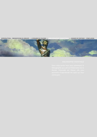 Section 2
Groupe
RHODES
121
1
RHODES
BIBLIOGRAPHIE THEMATIQUE
Dans cette partie nous vous présentons la
bibliographie qui a servi à l’élaboration de ce
dossier. Ordonnée par thème, elle vous
permettra d’approfondir les sujets qui vous
intéressent.
INTRODUCTION -- PRESENTATION DU GROUPE ---- LE REGARD DU COLOSSE ---- BIBLIOGRAPHIE THEMATIQUE ---- DOSSIER DE SYNTHESE -- CONCLUSION
 