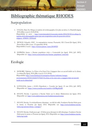 Section 2
Groupe
RHODES
121
2
RHODES
Bibliographie thématique RHODES
Surpopulation
1. FAUJAS, Alain. En Afrique, la maîtrise de la démographie n’est plus un tabou. Le Monde [En ligne].
2014, [Mise à jour le 02.04.2014]
Disponibilité et accès : http://www.lemonde.fr/economie/article/2014/04/02/en-afrique-la-
maitrise-de-la-demographie-passe-par-une-cooperation-entre-les-pouvoirs-civil-et-
religieux_4394010_3234.html
2. MUNOZ, Eduardo. ONU : la surpopulation menace l’humanité. RIA Novosti [En ligne]. 2014,
Presse Russe [Mis à jour : 23 septembre 2014].
Disponibilité et accès : http://fr.ria.ru/presse_russe/20140923
3. HOPKINS, James. « Human population crisis ». Cosmomith [en ligne]. 2014, [réf. 2007].
Disponible sur : http://www.cosmosmith.com/human_population_crisis.htm
Ecologie
4. HONORE, Tiphaine. La Chine et les Etats-Unis s’engagent dans un accord inédit sur le climat.
La tribune [En ligne]. 2014, [Mis à jour le 12.11.2014]
Disponibilité: http://www.latribune.fr/entreprises-finance/industrie/energie-
environnement/20141112trib53727bd13/la-chine-et-les-etats-unis-s-engagent-dans-un-accord-
inedit-sur-le-climat.html
5. LOVELOCK, James. « GAIA Hypothesis ». Youtube [en ligne]. 21 mai 2014, [réf. 2007].
Disponible sur : https://www.youtube.com/watch?v=GIFRg2skuDI
6. HULOT, Nicolas. 3 questions à Nicolas Hulot sur le climat. Dailymotion [en ligne]. 2014.
Disponible sur: http://www.dailymotion.com/fondationnaturehomme
7. HULOT, Nicolas. Un réchauffement climatique : un défi de taille. Fondation Nicolas Hulot pour
la nature et l’homme [en ligne]. 2014. Disponible sur: http://www.fondation-nicolas-
hulot.org/actions/climat-/-energie/?
8. HULOT, Nicolas. Outils pour agir : 10 fiches pour décrypter le défi climatique. Fondation Nicolas
Hulot pour la nature et l’homme [en ligne]. 2014. Disponible sur: http://www.fondation-nicolas-
hulot.org/outils
 