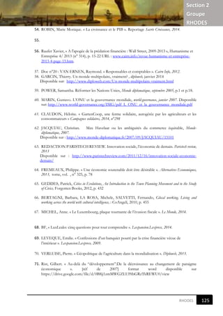 Section 2
Groupe
RHODES
121
6
RHODES
54. ROBIN, Marie Monique. « La croissance et le PIB ». Reportage Sacrée Croissance, 2014.
55.
56. Raufer Xavier, « A l'apogée de la prédation financière : Wall Street, 2009-2013 », Humanisme et
Entreprise 4/ 2013 (n° 314), p. 15-22 URL : www.cairn.info/revue-humanisme-et-entreprise-
2013-4-page-15.htm.
57. Doc n°20 : VAN ERNEN, Raymond. « Responsables et comptables ». Cairn Info, 2012.
58. GARCIN, Thierry. Un monde multipolaire, vraiment? , diploweb, janvier 2014
Disponible sur: http://www.diploweb.com/Un-monde-multipolaire-vraiment.html
59. POWER, Samantha. Réformer les Nations Unies, Monde diplomatique, septembre 2005, p.1 et p.18.
60. MARIN, Gustavo. L’ONU et la gouvernance mondiale, world-governance, janvier 2007. Disponible
sur: http://www.world-governance.org/IMG/pdf_L_ONU_et_la_gouvernance_mondiale.pdf
61. CLAUDON, Héloïse. « GartenCoop, une ferme solidaire, autogérée par les agriculteurs et les
consommateurs » Campagnes solidaires, 2014, n°298
62. JACQUIAU, Christian. Max Havelaar ou les ambiguités du commerce équitable, Monde-
diplomatique, 2007.
Disponible sur : http://www.monde-diplomatique.fr/2007/09/JACQUIAU/15101
63. REDACTION PARISTECH REVIEW. Innovation sociale, l’économie de demain. Paristech review,
2013
Disponible sur : http://www.paristechreview.com/2011/12/16/innovation-sociale-economie-
demain/
64. FREMEAUX, Philippe. « Une économie soutenable doit être désirable ». Alternatives Economiques,
2013, tome, vol. , n° 325, p. 78
65. GEDDES, Patrick, Cities in Evolutions, An Introduction to the Town Planning Movement and to the Study
of Civics, Forgotten Books, 2012, p. 432
66. BERTAGNI, Barbara, LA ROSA, Michele, SALVETTI, Fernando, Glocal working, Living and
working across the world with cultural intelligence, : CoAngeli, 2010, p. 455
67. MICHEL, Anne. « Le Luxembourg, plaque tournante de l’évasion fiscale ». Le Monde, 2014.
68. BF, « LuxLeaks: cinq questions pour tout comprendre ». Lexpansion.Lexpress, 2014.
69. LEVEQUE, Emilie. « Confessions d’un banquier pourri par la crise financière vécue de
l’intérieur ». Lexpansion.Lexpress, 2009.
70. VERLUISE, Pierre. « Géopolitique de l’agriculture dans la mondialisation ». Diploweb, 2013.
71. Rist, Gilbert. « Au-delà du “développement”:De la décroissance au changement de paraigme
économique ». [réf de 2007] format word disponible sur
https://drive.google.com/file/d/0B8jj1zmMWGZLUl9ibGRzTkREWU0/view
125
 