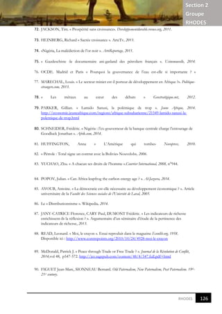 Section 2
Groupe
RHODES
121
7
RHODES
72. JACKSON, Tim. « Prospérité sans croissance». Developpementdurable.revues.org, 2011.
73. HEINBERG, Richard « Sacrée croissance ». ArteTv, 2013.
74. «Nigéria, La malédiction de l’or noir ». ArteReportage, 2011.
75. « Gazdeschiste :le documentaire ani-gasland des pétroliers français ». Usinenouvelle, 2014.
76. OCDE. Madrid et Paris « Pourquoi la gouvernance de l’eau est-elle si importante ? »
77. MARECHAL, Louis. « Le secteur minier est-il porteur de développement en Afrique ?». Politique-
etrangere.com, 2013.
78. « Les métaux au cœur des débats » Geostratégique.net, 2012.
79. PARKER, Gillian. « Lamido Sanusi, la polémique de trop ». Jeune Afrique, 2014.
http://economie.jeuneafrique.com/regions/afrique-subsaharienne/21549-lamido-sanusi-la-
polemique-de-trop.html
80. SCHNEIDER, Frédéric. « Nigéria : l’ex-gouverneur de la banque centrale charge l’entourage de
Goodluck Jonathan ». Afrik.com, 2014.
81. HUFFINGTON, Anna « L’Amérique qui tombe» Novopress, 2010.
82. « Pétrole : Total signe un contrat avec la Bolivie» Nouvelobs, 2006.
83. YUCHAO, Zhu. « A chacun ses droits de l’homme ».Courrier International, 2008, n°944.
84. POPOV, Julian. « Can Africa leapfrog the carbon energy age ? ». Al-Jazeera, 2014.
85. AYOUB, Antoine. « La démocratie est-elle nécessaire au développement économique ? ». Article
universitaire de la Faculté des Sciences sociales de l’Uniersité de Laval, 2005.
86. Le « Distributionnisme ». Wikipedia, 2014.
87. JANY-CATRICE Florence, CARY Paul, DUMONT Frédéric. « Les indicateurs de richesse
enrichissent-ils la réflexion ? ». Argumentaire d’un séminaire d’étude de la pertinence des
indicateurs de richesse, 2013.
88. READ, Leonard. « Moi, le crayon ». Essai reproduit dans le magazine Econlib.org, 1958.
Disponible ici : http://www.contrepoints.org/2010/10/24/4928-moi-le-crayon
89. McDonald, Patrick J. « Peace through Trade or Free Trade ? ». Journal de la Résolution de Conflit,
2014,vol 48, p547-572. http://jcr.sagepub.com/content/48/4/547.full.pdf+html
90. FIGUET Jean-Marc, SIONNEAU Bernard. Old Paternalism, New Paternalism, Post Paternalism. 19th-
21st century.
126
7
 