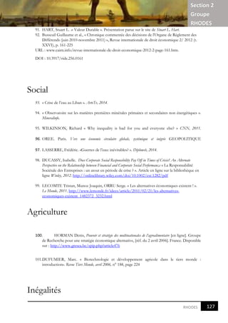 Section 2
Groupe
RHODES
121
8
RHODES
91. HART, Stuart L. .« Valeur Durable ». Présentation parue sur le site de Stuart L. Hart.
92. Busseuil Guillaume et al., « Chronique commentée des décisions de l'Organe de Règlement des
Différends (juin 2010-novembre 2011) », Revue internationale de droit économique 2/ 2012 (t.
XXVI), p. 161-225
URL : www.cairn.info/revue-internationale-de-droit-economique-2012-2-page-161.htm.
DOI : 10.3917/ride.256.0161
Social
93. « Crise de l’eau au Liban ». ArteTv, 2014.
94. « Observatoire sur les matières premières minérales primaires et secondaires non énergétiques ».
Mineralinfo.
95. WILKINSON, Richard « Why inequality is bad for you and everyone else? » CNN, 2011.
96. OREE. Paris. Vers une économie circulaire globale, systémique et inégrée GEOPOLITIQUE
97. LASSERRE, Frédéric. «Guerres de l’eau: inévitables? ». Diploweb, 2014.
98. DUCASSY, Isabelle. Does Corporate Social Responsibility Pay Off in Times of Crisis? An Alternate
Perspective on the Relationship between Financial and Corporate Social Performanc,e « La Responsabilité
Sociétale des Entreprises : un atout en période de crise ? ». Article en ligne sur la bibliothèque en
ligne Winley, 2012. http://onlinelibrary.wiley.com/doi/10.1002/csr.1282/pdf
99. LECOMTE Tristan, Munoz Joaquin, ORRU Serge. « Les alternatives économiques existent ! ».
Le Monde, 2011. http://www.lemonde.fr/idees/article/2011/02/21/les-alternatives-
economiques-existent_1482372_3232.html
Agriculture
100. HORMAN Denis, Pouvoir et stratégie des multinationales de l’agroalimentaire [en ligne]. Groupe
de Recherche pour une stratégie économique alternative, [réf. du 2 avril 2006]. France. Disponible
sur : http://www.gresea.be/spip.php?article476
101.DUFUMIER, Marc. « Biotechnologie et développement agricole dans le tiers monde :
introduction». Revue Tiers Monde, avril 2006, n° 188, page 224
Inégalités
127
8
 