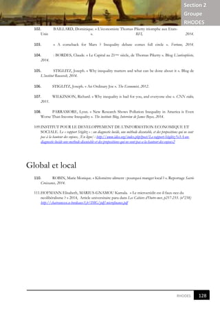 Section 2
Groupe
RHODES
121
9
RHODES
102. BAILLARD, Dominique. « L’économiste Thomas Piketty triomphe aux Etats-
Unis ». RFI, 2014.
103. « A comeback for Marx ? Inequality debate comes full circle ». Fortune, 2014.
104. : BORDES, Claude. « Le Capital au 21ème siècle, de Thomas Piketty ». Blog L’antisophiste,
2014.
105. STIGLITZ, Joseph. « Why inequality matters and what can be done about it ». Blog de
L’institut Roosevelt, 2014.
106. STIGLITZ, Joseph. « An Ordinary Joe ». The Economist, 2012.
107. WILKINSON, Richard. « Why inequality is bad for you, and everyone else ». CNN vidéo,
2011.
108. PARRAMORE, Lynn. « New Research Shows Pollution Inequality in America is Even
Worse Than Income Inequality ». The institute Blog, Interview de James Boyce, 2014.
109.INSTITUT POUR LE DEVELOPPEMENT DE L’INFORMATION ECONOMIQUE ET
SOCIALE. Le « rapport Stiglitz » : un diagnostic lucide, une méthode discutable, et des propositions qui ne sont
pas à la hauteur des enjeux, [En ligne] : http://www.idies.org/index.php?post/Le-rapport-Stiglitz-%3A-un-
diagnostic-lucide-une-methode-discutable-et-des-propositions-qui-ne-sont-pas-a-la-hauteur-des-enjeux2
Global et local
110. ROBIN, Marie Monique. « Kilomètre-aliment : pourquoi manger local ? ». Reportage Sacrée
Croissance, 2014.
111.HOFMANN Elisabeth, MARIUS-GNAMOU Kamala. « Le microcrédit est-il faux-nez du
neolibéralisme ? » 2014, Article universitaire paru dans Les Cahiers d’Outre-mer, p217-233. (n°238)
http://chaireunesco.u-bordeaux3.fr/IMG/pdf/microfinance.pdf
128
9
 