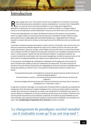 Section 2
Groupe
RHODES
2RHODES
Introduction
ouge, orange, jaune, vert. Trop souvent, les atlas nous renseignent sur le monde en nous privant
d’une dimension pourtant essentielle à sa bonne compréhension : le concret. Ainsi, l’impossibilité
pour une mère de nourrir son enfant est réduite à un carré rouge dans la légende d’un
planisphère, la destruction et la mort occasionnés par un conflit sont réduits à un triangle orange et
l’accès au soin de populations autrefois déshéritées n’est plus qu’une teinte verte sous le nom d’un pays.
A l’heure de la Mondialisation, les moyens de télécommunication et de transports nous permettent
d’avoir un rapport inédit, plus concret que celui des atlas avec l’ensemble du monde, mettant en place
petit à petit le fameux village global dont parlait Marshall MacLuhan. Village global dont l’état peut
inquiéter ou inspirer selon qu’on soit plus ou moins optimiste tant les différences entre ses membres sont
visibles.
Il serait donc maintenant question de proposer un destin commun à l’humanité, mais une fois encore, les
atlas nous montrent de profondes disparités de stature et les rivalités qui font la vraie nature de notre
monde. Alimentation, ressources, énergie, autant d’objets de concurrence dans un monde interconnecté
où la raréfaction de l’offre et l’explosion de la demande conduisent à une compétition exacerbée entre les
acteurs. A cette situation, s’ajoute le prisme de l’économie mondiale : le capitalisme industriel, qui
consacre la société de consommation, bien trop souvent aveuglée par son désir de jouissance pour voir de
façon claire les conséquences globales aux impacts locaux (=glocales) de son envie consumériste.
Il n’est pas pour autant légitime de s’abandonner au désespoir tant les logiques de notre monde ont
permis l’évolution des sociétés à la fois par l’amélioration et la destruction. Il est donc nécessaire de
prendre du recul afin de faire l’état des lieux du village global et de formuler des futurs réalisables dans le
champ des possibles qui s’offrent à nous. Trois questions fondamentales motivent la création de ce
dossier :
- Pourquoi/Comment penser éventuellement une économie pérenne porteuse du Bien Commun et
vectrice de solidarité glocale ?
- Comment dessiner, inventer une économie pérenne porteuse du Bien Commun et vectrice de
solidarité ?
- Comment protéger cette économie des chocs bancaires et financiers récurrents tout en assurant sa
contribution à un « mieux-être » social ?
Il s’agit donc au final de s’interroger sur la manière dont l’humanité entière va répondre aux impératifs du
changement rendu nécessaire par l’urgence écologique et les carences du système politico-économique
mondial. Nous sommes tous touchés par ces enjeux, mais cela garantit-il la mobilisation pour autant ? Le
premier obstacle au changement n’est-il pas la résistance des personnes qui le subissent ? Héritiers d’une
certaine pensée humaniste due à leur éducation occidentale, les membres du groupe RHODES ont ainsi
voulu interroger cette capacité de l’homme à dépasser zone de confort et habitudes, afin d’améliorer son
avenir. Notre problématique d’exploitation de la recherche sera donc la suivante :
Le changement de paradigme sociétal mondial
est-il réalisable avant qu’il ne soit trop tard ?
R
130
2
 