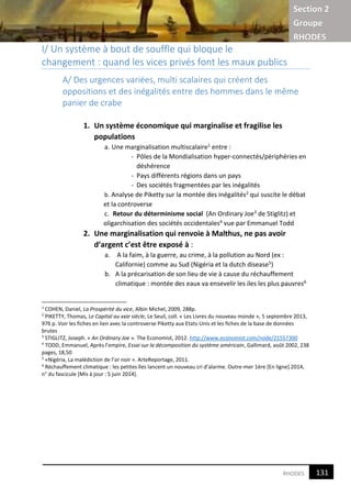 Section 2
Groupe
RHODES
3RHODES
I/ Un système à bout de souffle qui bloque le
changement : quand les vices privés font les maux publics
A/ Des urgences variées, multi scalaires qui créent des
oppositions et des inégalités entre des hommes dans le même
panier de crabe
1. Un système économique qui marginalise et fragilise les
populations
a. Une marginalisation multiscalaire1 entre :
- Pôles de la Mondialisation hyper-connectés/périphéries en
déshérence
- Pays différents régions dans un pays
- Des sociétés fragmentées par les inégalités
b. Analyse de Piketty sur la montée des inégalités2 qui suscite le débat
et la controverse
c. Retour du déterminisme social (An Ordinary Joe3 de Stiglitz) et
oligarchisation des sociétés occidentales4 vue par Emmanuel Todd
2. Une marginalisation qui renvoie à Malthus, ne pas avoir
d’argent c’est être exposé à :
a. A la faim, à la guerre, au crime, à la pollution au Nord (ex :
Californie) comme au Sud (Nigéria et la dutch disease5)
b. A la précarisation de son lieu de vie à cause du réchauffement
climatique : montée des eaux va ensevelir les iles les plus pauvres6
1
COHEN, Daniel, La Prospérité du vice, Albin Michel, 2009, 288p.
2
PIKETTY, Thomas, Le Capital au xxie siècle, Le Seuil, coll. « Les Livres du nouveau monde », 5 septembre 2013,
976 p. Voir les fiches en lien avec la controverse Piketty aux Etats-Unis et les fiches de la base de données
brutes
3
STIGLITZ, Joseph. « An Ordinary Joe ». The Economist, 2012. http://www.economist.com/node/21557300
4
TODD, Emmanuel, Après l’empire, Essai sur la décomposition du système américain, Gallimard, août 2002, 238
pages, 18,50
5
«Nigéria, La malédiction de l’or noir ». ArteReportage, 2011.
6
Réchauffement climatique : les petites îles lancent un nouveau cri d’alarme. Outre-mer 1ère [En ligne].2014,
n° du fascicule [Mis à jour : 5 juin 2014].
131
3
 