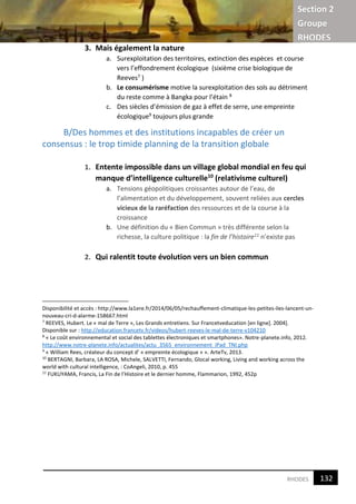Section 2
Groupe
RHODES
4RHODES
3. Mais également la nature
a. Surexploitation des territoires, extinction des espèces et course
vers l’effondrement écologique (sixième crise biologique de
Reeves7 )
b. Le consumérisme motive la surexploitation des sols au détriment
du reste comme à Bangka pour l’étain 8
c. Des siècles d’émission de gaz à effet de serre, une empreinte
écologique9 toujours plus grande
B/Des hommes et des institutions incapables de créer un
consensus : le trop timide planning de la transition globale
1. Entente impossible dans un village global mondial en feu qui
manque d’intelligence culturelle10
(relativisme culturel)
a. Tensions géopolitiques croissantes autour de l’eau, de
l’alimentation et du développement, souvent reliées aux cercles
vicieux de la raréfaction des ressources et de la course à la
croissance
b. Une définition du « Bien Commun » très différente selon la
richesse, la culture politique : la fin de l’histoire11 n’existe pas
2. Qui ralentit toute évolution vers un bien commun
Disponibilité et accès : http://www.la1ere.fr/2014/06/05/rechauffement-climatique-les-petites-iles-lancent-un-
nouveau-cri-d-alarme-158667.html
7
REEVES, Hubert. Le « mal de Terre », Les Grands entretiens. Sur Francetveducation [en ligne]. 2004].
Disponible sur : http://education.francetv.fr/videos/hubert-reeves-le-mal-de-terre-v104210
8
« Le coût environnemental et social des tablettes électroniques et smartphones». Notre-planete.info, 2012.
http://www.notre-planete.info/actualites/actu_3565_environnement_iPad_TNI.php
9
« William Rees, créateur du concept d’ « empreinte écologique » ». ArteTv, 2013.
10
BERTAGNI, Barbara, LA ROSA, Michele, SALVETTI, Fernando, Glocal working, Living and working across the
world with cultural intelligence, : CoAngeli, 2010, p. 455
11
FUKUYAMA, Francis, La Fin de l’Histoire et le dernier homme, Flammarion, 1992, 452p
132
4
 