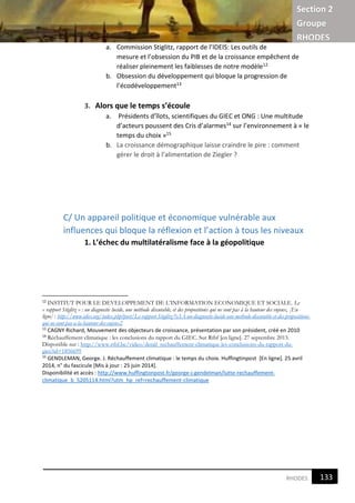 Section 2
Groupe
RHODES
5RHODES
a. Commission Stiglitz, rapport de l’IDEIS: Les outils de
mesure et l’obsession du PIB et de la croissance empêchent de
réaliser pleinement les faiblesses de notre modèle12
b. Obsession du développement qui bloque la progression de
l’écodéveloppement13
3. Alors que le temps s’écoule
a. Présidents d’îlots, scientifiques du GIEC et ONG : Une multitude
d’acteurs poussent des Cris d’alarmes14 sur l’environnement à « le
temps du choix »15
b. La croissance démographique laisse craindre le pire : comment
gérer le droit à l’alimentation de Ziegler ?
C/ Un appareil politique et économique vulnérable aux
influences qui bloque la réflexion et l’action à tous les niveaux
1. L’échec du multilatéralisme face à la géopolitique
12
INSTITUT POUR LE DEVELOPPEMENT DE L’INFORMATION ECONOMIQUE ET SOCIALE. Le
« rapport Stiglitz » : un diagnostic lucide, une méthode discutable, et des propositions qui ne sont pas à la hauteur des enjeux, [En
ligne] : http://www.idies.org/index.php?post/Le-rapport-Stiglitz-%3A-un-diagnostic-lucide-une-methode-discutable-et-des-propositions-
qui-ne-sont-pas-a-la-hauteur-des-enjeux2
13
CAGNY Richard, Mouvement des objecteurs de croissance, présentation par son président, créé en 2010
14
Réchauffement climatique : les conclusions du rapport du GIEC. Sur Rtbf [en ligne]. 27 septembre 2013.
Disponible sur : http://www.rtbf.be/video/detail_rechauffement-climatique-les-conclusions-du-rapport-du-
giec?id=1856699
15
GENDLEMAN, George. J. Réchauffement climatique : le temps du choix. Huffingtinpost [En ligne]. 25 avril
2014, n° du fascicule [Mis à jour : 25 juin 2014].
Disponibilité et accès : http://www.huffingtonpost.fr/george-j-gendelman/lutte-rechauffement-
climatique_b_5205114.html?utm_hp_ref=rechauffement-climatique
133
5
 