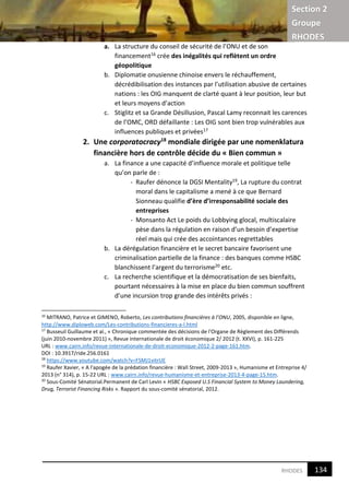 Section 2
Groupe
RHODES
6RHODES
a. La structure du conseil de sécurité de l’ONU et de son
financement16 crée des inégalités qui reflètent un ordre
géopolitique
b. Diplomatie onusienne chinoise envers le réchauffement,
décrédibilisation des instances par l’utilisation abusive de certaines
nations : les OIG manquent de clarté quant à leur position, leur but
et leurs moyens d’action
c. Stiglitz et sa Grande Désillusion, Pascal Lamy reconnait les carences
de l’OMC, ORD défaillante : Les OIG sont bien trop vulnérables aux
influences publiques et privées17
2. Une corporatocracy18
mondiale dirigée par une nomenklatura
financière hors de contrôle décide du « Bien commun »
a. La finance a une capacité d’influence morale et politique telle
qu’on parle de :
- Raufer dénonce la DGSI Mentality19, La rupture du contrat
moral dans le capitalisme a mené à ce que Bernard
Sionneau qualifie d’ère d’irresponsabilité sociale des
entreprises
- Monsanto Act Le poids du Lobbying glocal, multiscalaire
pèse dans la régulation en raison d’un besoin d’expertise
réel mais qui crée des accointances regrettables
b. La dérégulation financière et le secret bancaire favorisent une
criminalisation partielle de la finance : des banques comme HSBC
blanchissent l’argent du terrorisme20 etc.
c. La recherche scientifique et la démocratisation de ses bienfaits,
pourtant nécessaires à la mise en place du bien commun souffrent
d’une incursion trop grande des intérêts privés :
16
MITRANO, Patrice et GIMENO, Roberto, Les contributions financières à l’ONU, 2005, disponible en ligne,
http://www.diploweb.com/Les-contributions-financieres-a-l.html
17
Busseuil Guillaume et al., « Chronique commentée des décisions de l'Organe de Règlement des Différends
(juin 2010-novembre 2011) », Revue internationale de droit économique 2/ 2012 (t. XXVI), p. 161-225
URL : www.cairn.info/revue-internationale-de-droit-economique-2012-2-page-161.htm.
DOI : 10.3917/ride.256.0161
18
https://www.youtube.com/watch?v=FSMJ1vitrUE
19
Raufer Xavier, « A l'apogée de la prédation financière : Wall Street, 2009-2013 », Humanisme et Entreprise 4/
2013 (n° 314), p. 15-22 URL : www.cairn.info/revue-humanisme-et-entreprise-2013-4-page-15.htm.
20
Sous-Comité Sénatorial.Permanent de Carl Levin « HSBC Exposed U.S Financial System to Money Laundering,
Drug, Terrorist Financing Risks ». Rapport du sous-comité sénatorial, 2012.
134
6
 