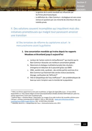 Section 2
Groupe
RHODES
7RHODES
- La gestion de la santé mondiale est influencée par
les firmes pharmaceutiques
- La définition du « Bien Commun » écologique est sans cesse
remise en question par une minorité de chercheurs liés aux
intérêts privés
II. Des solutions souvent incomplètes qui inquiètent mais des
initiatives prometteuses qui malgré tout paraissent amorcer
une transition
A/ Des tentatives de réforme du capitalisme actuel : le
mercurochrome avant la guillotine
1. Une concertation mondiale qui traine depuis les rapports
Meadows et Bruntland jusqu’à aujourd’hui
a. Lenteur de l’action contre le réchauffement21 qui montre que le
Bien Commun nécessite une meilleure concertation globale
b. Néanmoins le dialogue multilatéral produit des résultats :
émergence et réduction de la pauvreté grâce aux OMD
c. ONG, société civile, syndicats : des entités parfois vectrices d’un
Bien Commun qui favorisent des cercles vicieux (assistanat,
blocage, confiscation de l’APD etc)22
d. FAO et Géopolitique de l’eau inefficaces23 : des problématiques de
base qui vont s’empirer avec la montée de la population
21
Pékin, les Chinois apprennent à vivre avec la pollution. Le Figaro [En ligne] [Mis à jour : 17 mars 2013].
Disponibilité sur: http://www.lefigaro.fr/international/2014/03/17/01003-20140317ARTFIG00118--pekin-les-
chinois-apprennent-a-vivre-avec-la-pollution.php
22
Raffinot Marc, « Dambisa Moyo, L'Aide fatale. Les ravages d'une aide inutile et de nouvelles solutions pour
l'Afrique », Afrique contemporaine 4/ 2009 (n° 232), p. 209-216 URL : www.cairn.info/revue-afrique-
contemporaine-2009-4-page-209.htm. DOI : 10.3917/afco.232.0209
23
DAGORN, René-Eric. « Géopolitique de l’eau ». SciencesHumaines.com, 2011.
135
7
 