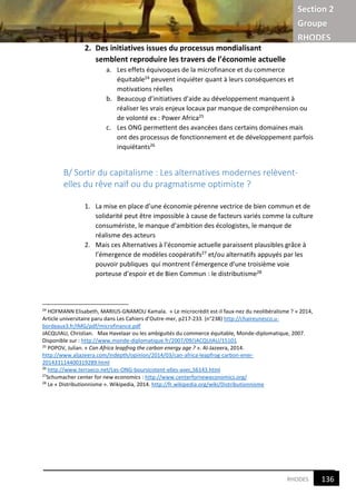 Section 2
Groupe
RHODES
8RHODES
2. Des initiatives issues du processus mondialisant
semblent reproduire les travers de l’économie actuelle
a. Les effets équivoques de la microfinance et du commerce
équitable24 peuvent inquiéter quant à leurs conséquences et
motivations réelles
b. Beaucoup d’initiatives d’aide au développement manquent à
réaliser les vrais enjeux locaux par manque de compréhension ou
de volonté ex : Power Africa25
c. Les ONG permettent des avancées dans certains domaines mais
ont des processus de fonctionnement et de développement parfois
inquiétants26
B/ Sortir du capitalisme : Les alternatives modernes relèvent-
elles du rêve naïf ou du pragmatisme optimiste ?
1. La mise en place d’une économie pérenne vectrice de bien commun et de
solidarité peut être impossible à cause de facteurs variés comme la culture
consumériste, le manque d’ambition des écologistes, le manque de
réalisme des acteurs
2. Mais ces Alternatives à l’économie actuelle paraissent plausibles grâce à
l’émergence de modèles coopératifs27 et/ou alternatifs appuyés par les
pouvoir publiques qui montrent l’émergence d’une troisième voie
porteuse d’espoir et de Bien Commun : le distributisme28
24
HOFMANN Elisabeth, MARIUS-GNAMOU Kamala. « Le microcrédit est-il faux-nez du neolibéralisme ? » 2014,
Article universitaire paru dans Les Cahiers d’Outre-mer, p217-233. (n°238) http://chaireunesco.u-
bordeaux3.fr/IMG/pdf/microfinance.pdf
JACQUIAU, Christian. Max Havelaar ou les ambiguités du commerce équitable, Monde-diplomatique, 2007.
Disponible sur : http://www.monde-diplomatique.fr/2007/09/JACQUIAU/15101
25
POPOV, Julian. « Can Africa leapfrog the carbon energy age ? ». Al-Jazeera, 2014.
http://www.aljazeera.com/indepth/opinion/2014/03/can-africa-leapfrog-carbon-ener-
201433114400319289.html
26
http://www.terraeco.net/Les-ONG-boursicotent-elles-avec,56143.html
27
Schumacher center for new economics : http://www.centerforneweconomics.org/
28
Le « Distributionnisme ». Wikipedia, 2014. http://fr.wikipedia.org/wiki/Distributionnisme
136
8
 