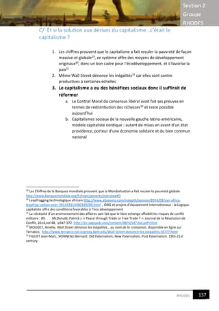Section 2
Groupe
RHODES
9RHODES
C/ Et si la solution aux dérives du capitalisme…c’était le
capitalisme ?
1. Les chiffres prouvent que le capitalisme a fait reculer la pauvreté de façon
massive et globale29, ce système offre des moyens de développement
originaux30, donc un bon cadre pour l’écodéveloppement, et il favorise la
paix31
2. Même Wall Street dénonce les inégalités32 car elles sont contre
productives à certaines échelles
3. Le capitalisme a eu des bénéfices sociaux donc il suffirait de
réformer
a. Le Contrat Moral du consensus libéral avait fait ses preuves en
termes de redistribution des richesses33 et reste possible
aujourd’hui
b. Capitalismes sociaux de la nouvelle gauche latino-américaine,
modèle capitaliste nordique : autant de mises en avant d’un état
providence, porteur d’une économie solidaire et du bien commun
national
29
Les Chiffres de la Banques mondiale prouvent que la Mondialisation a fait reculer la pauvreté globale
http://www.banquemondiale.org/fr/topic/poverty/overview#3
30
Leapfrogging technologique africain http://www.aljazeera.com/indepth/opinion/2014/03/can-africa-
leapfrog-carbon-ener-201433114400319289.html , ONG et projets d’équipement internationaux : la Logique
capitaliste offre des conditions favorables à l’éco développement
31
La nécéssité d’un environnement des affaires sain fait que le libre echange affaiblit les risques de conflit
militaire : 89. McDonald, Patrick J. « Peace through Trade or Free Trade ? ». Journal de la Résolution de
Conflit, 2014,vol 48, p547-572. http://jcr.sagepub.com/content/48/4/547.full.pdf+html
32
MOUGEY, Amélie, Wall Street dénonce les inégalités… au nom de la croissance, disponible en ligne sur
Terraeco, http://www.terraeco.net.ezproxy.bem.edu/Wall-Street-denonce-les-inegalites,56777.html
33
FIGUET Jean-Marc, SIONNEAU Bernard. Old Paternalism, New Paternalism, Post Paternalism. 19th-21st
century.
137
9
 