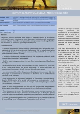 L’URGENCE ECOLOGIQUE | INTERVIEW D’ANDREW DLUGOLECK 13
Section 2
Groupe RHODES
IRWIN - CHERCHEUR
Analyse
Résumé
L’assureur Andrew Dlugoleck nous donne ici quelques chiffres et statistiques
confirmant l’urgence climatique et incite les acteurs institutionnels à prendre des
mesures efficaces et rapides pour y remédier mais pense que rien de significatif se
fera dans les 5-10 ans à venir qui sont pourtant décisifs.
Données Brutes
 Les dégâts économiques dus au climat ont été multipliés par 4 depuis 1980 et ont
augmenté de 50% la dernière décennie. Au Royaume Uni, les températures qu’on
observait 1% du temps apparaissent maintenant 8% et d’ici 30-40 ans elles se
produiront 33% du temps du temps
 L’intensité croissante des tornades provoque une montée de la mer qui a des
conséquences économiques désastreuses.
 Seuls les pays riches pourront survivre aux chocs économiques du réchauffement
climatique.
 Au XXIème siècle, 9% du PIB mondial viendra des villes côtières. D’ici 2050, 80%
du PIB chinois sera produit sur la côte, vulnérable à la montée de la mer, les
conséquences économiques de celle-ci seront donc très importantes.
 Les assureurs anticipent les changements climatiques et commencent déjà à se
désengager en supprimant la couverture de désastres liés au réchauffement
climatique (USA, Australie)
 Nous avons besoin de politiques d’adaptation au changement climatique à venir
dans les 30-40 années qu’on a déjà créé et qu’on ne peut pas éviter ; et de
modification de notre consommation de l’énergie via la mitigation pour arrêter
l’escalade vers la catastrophe
 Selon lui, deux mesures peuvent être plus efficaces encore que le développement
des énergies renouvelables : la protection des forêts et l’efficience énergétique.
 Notre instrument de mesure des émissions nous trompe car nous mesurons les
baisses d’émission en Europe mais nous ne comptons pas la (bien plus grosse)
hausse des émissions en Chine par exemple due aux produits que nous leur achetons
 Les deux principaux obstacles à la dé carbonisation de la société sont notre refus
de penser à long-terme et l’inexistence d’une taxation sur le carbone.
Nature et Source Interview d’Andrew DLUGOLECKI, spécialiste de l’Assurance qui fait partie du
GIEC* extraite du documentaire « Sacrée Croissance » passée sur ARTE le 4/11
Thème Ecologie
Date et Contexte 2014, Accélération de l’urgence contre le réchauffement climatique
Idée Générale Il faut lutter rapidement contre le réchauffement car l’humanité est en péril
Fiabilité 3/5
Degré de polémique 2/5
Interview de Andrew DLUGOLECK– Marie-Monique Robin
L’inaction et le manque de volonté
politique concernant les
problématiques du réchauffement
climatique mises en avant par A.
Dlugoleck contrastent avec
d’autres documents qui semblaient
montrer un consensus sur l’urgence
climatique. Son analyse me parait
cohérente et fiable.
Cette vidéo nous permet de voir
que l’idée de bien commun entre
en contradiction directe avec notre
monde mondialisé car les
impératifs de tout un chacun
empêchent la réalisation de ce
destin commun et l’amélioration de
notre situation planétaire.
Il est impératif de construire une
économie porteuse du « Bien
Commun » écologique Glocal pour
remédier aux urgences que Andrew
Dlugoleck met en avant dans son
interview mais pour ce faire, il
faudra mettre au point de nouvelles
manières de mesurer notre impact
sur l’environnement et trouver un
moyen de mettre en avant
l’urgence écologique souvent
effacée par l’actualité immédiate.
*GIEC = Groupement
Intergouvernemental d’Experts sur
le Climat
 