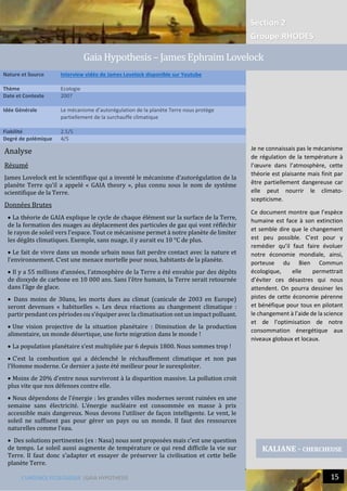 Section 2
Groupe RHODES
L’URGENCE ECOLOGIQUE |GAIA HYPOTHESIS 15
Analyse
Résumé
James Lovelock est le scientifique qui a inventé le mécanisme d’autorégulation de la
planète Terre qu’il a appelé « GAIA theory », plus connu sous le nom de système
scientifique de la Terre.
Données Brutes
 La théorie de GAIA explique le cycle de chaque élément sur la surface de la Terre,
de la formation des nuages au déplacement des particules de gaz qui vont réfléchir
le rayon de soleil vers l’espace. Tout ce mécanisme permet à notre planète de limiter
les dégâts climatiques. Exemple, sans nuage, il y aurait eu 10 °C de plus.
 Le fait de vivre dans un monde urbain nous fait perdre contact avec la nature et
l’environnement. C’est une menace mortelle pour nous, habitants de la planète.
 Il y a 55 millions d’années, l’atmosphère de la Terre a été envahie par des dépôts
de dioxyde de carbone en 10 000 ans. Sans l’être humain, la Terre serait retournée
dans l’âge de glace.
 Dans moins de 30ans, les morts dues au climat (canicule de 2003 en Europe)
seront devenues « habituelles ». Les deux réactions au changement climatique :
partir pendant ces périodes ou s’équiper avec la climatisation ont un impact polluant.
 Une vision projective de la situation planétaire : Diminution de la production
alimentaire, un monde désertique, une forte migration dans le monde !
 La population planétaire s’est multipliée par 6 depuis 1800. Nous sommes trop !
 C’est la combustion qui a déclenché le réchauffement climatique et non pas
l’Homme moderne. Ce dernier a juste été meilleur pour le surexploiter.
 Moins de 20% d’entre nous survivront à la disparition massive. La pollution croit
plus vite que nos défenses contre elle.
 Nous dépendons de l’énergie : les grandes villes modernes seront ruinées en une
semaine sans électricité. L’énergie nucléaire est consommée en masse à prix
accessible mais dangereux. Nous devons l’utiliser de façon intelligente. Le vent, le
soleil ne suffisent pas pour gérer un pays ou un monde. Il faut des ressources
naturelles comme l’eau.
 Des solutions pertinentes (ex : Nasa) nous sont proposées mais c’est une question
de temps. Le soleil aussi augmente de température ce qui rend difficile la vie sur
Terre. Il faut donc s’adapter et essayer de préserver la civilisation et cette belle
planète Terre.
0Nature et Source Interview vidéo de James Lovelock disponible sur Youtube
Thème Ecologie
Date et Contexte 2007
Idée Générale Le mécanisme d’autorégulation de la planète Terre nous protège
partiellement de la surchauffe climatique
Fiabilité 2.5/5
Degré de polémique 4/5
KALIANE - CHERCHEUSE
Gaia Hypothesis – James Ephraim Lovelock
Je ne connaissais pas le mécanisme
de régulation de la température à
l’œuvre dans l’atmosphère, cette
théorie est plaisante mais finit par
être partiellement dangereuse car
elle peut nourrir le climato-
scepticisme.
Ce document montre que l’espèce
humaine est face à son extinction
et semble dire que le changement
est peu possible. C’est pour y
remédier qu’il faut faire évoluer
notre économie mondiale, ainsi,
porteuse du Bien Commun
écologique, elle permettrait
d’éviter ces désastres qui nous
attendent. On pourra dessiner les
pistes de cette économie pérenne
et bénéfique pour tous en pilotant
le changement à l’aide de la science
et de l’optimisation de notre
consommation énergétique aux
niveaux globaux et locaux.
 