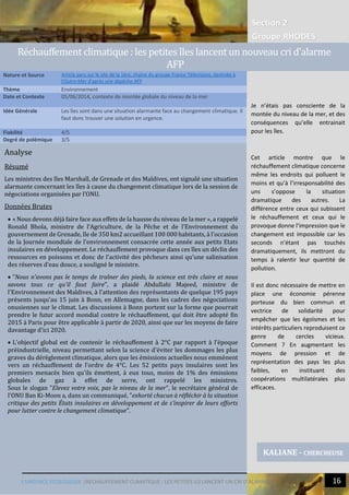 Section 2
Groupe RHODES
L’URGENCE ECOLOGIQUE |RECHAUFFEMENT CLIMATIQUE : LES PETITES ILS LANCENT UN CRI D’ALARME 16
Analyse
Résumé
Les ministres des îles Marshall, de Grenade et des Maldives, ont signalé une situation
alarmante concernant les îles à cause du changement climatique lors de la session de
négociations organisées par l’ONU.
Données Brutes
 « Nous devons déjà faire face aux effets de la hausse du niveau de la mer », a rappelé
Ronald Bhola, ministre de l’Agriculture, de la Pêche et de l’Environnement du
gouvernement de Grenade, île de 350 km2 accueillant 100 000 habitants, à l’occasion
de la Journée mondiale de l’environnement consacrée cette année aux petits Etats
insulaires en développement. Le réchauffement provoque dans ces îles un déclin des
ressources en poissons et donc de l’activité des pêcheurs ainsi qu’une salinisation
des réserves d’eau douce, a souligné le ministre.
 "Nous n'avons pas le temps de traîner des pieds, la science est très claire et nous
savons tous ce qu'il faut faire", a plaidé Abdullahi Majeed, ministre de
l'Environnement des Maldives, à l'attention des représentants de quelque 195 pays
présents jusqu'au 15 juin à Bonn, en Allemagne, dans les cadres des négociations
onusiennes sur le climat. Les discussions à Bonn portent sur la forme que pourrait
prendre le futur accord mondial contre le réchauffement, qui doit être adopté fin
2015 à Paris pour être applicable à partir de 2020, ainsi que sur les moyens de faire
davantage d'ici 2020.
 L'objectif global est de contenir le réchauffement à 2°C par rapport à l'époque
préindustrielle, niveau permettant selon la science d'éviter les dommages les plus
graves du dérèglement climatique, alors que les émissions actuelles nous emmènent
vers un réchauffement de l'ordre de 4°C. Les 52 petits pays insulaires sont les
premiers menacés bien qu'ils émettent, à eux tous, moins de 1% des émissions
globales de gaz à effet de serre, ont rappelé les ministres.
Sous le slogan "Elevez votre voix, pas le niveau de la mer", le secrétaire général de
l'ONU Ban Ki-Moon a, dans un communiqué, "exhorté chacun à réfléchir à la situation
critique des petits États insulaires en développement et de s'inspirer de leurs efforts
pour lutter contre le changement climatique".
Nature et Source Article paru sur le site de la 1ère, chaine du groupe France Télévisions, destinée à
l'Outre-Mer d'après une dépêche AFP
Thème Environnement
Date et Contexte 05/06/2014, contexte de montée globale du niveau de la mer
Idée Générale Les îles sont dans une situation alarmante face au changement climatique. Il
faut donc trouver une solution en urgence.
Fiabilité 4/5
Degré de polémique 3/5
KALIANE - CHERCHEUSE
Rechauffement climatique : les petites îles lancent un nouveau cri d'alarme
AFP
Je n’étais pas consciente de la
montée du niveau de la mer, et des
conséquences qu’elle entrainait
pour les îles.
Cet article montre que le
réchauffement climatique concerne
même les endroits qui polluent le
moins et qu’à l’irresponsabilité des
uns s’oppose la situation
dramatique des autres. La
différence entre ceux qui subissent
le réchauffement et ceux qui le
provoque donne l’impression que le
changement est impossible car les
seconds n’étant pas touchés
dramatiquement, ils mettront du
temps à ralentir leur quantité de
pollution.
Il est donc nécessaire de mettre en
place une économie pérenne
porteuse du bien commun et
vectrice de solidarité pour
empêcher que les égoïsmes et les
intérêts particuliers reproduisent ce
genre de cercles vicieux.
Comment ? En augmentant les
moyens de pression et de
représentation des pays les plus
faibles, en instituant des
coopérations multilatérales plus
efficaces.
 