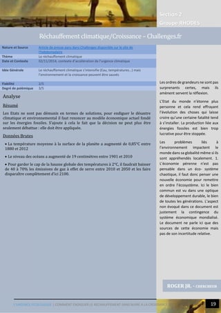 Section 2
Groupe RHODES
L’URGENCE ECOLOGIQUE | COMMENT ENDIGUER LE RECHAUFFEMENT SANS NUIRE A LA CROISSANCE ? 19
Analyse
Résumé
Les Etats ne sont pas démunis en termes de solutions, pour endiguer le désastre
climatique et environnemental il faut renoncer au modèle économique actuel fondé
sur les énergies fossiles. S’ajoute à cela le fait que la décision ne peut plus être
seulement débattue : elle doit être appliquée.
Données Brutes
 La température moyenne à la surface de la planète a augmenté de 0,85°C entre
1880 et 2012
 Le niveau des océans a augmenté de 19 centimètres entre 1901 et 2010
 Pour garder le cap de la hausse globale des températures à 2°C, il faudrait baisser
de 40 à 70% les émissions de gaz à effet de serre entre 2010 et 2050 et les faire
disparaître complètement d’ici 2100.
Nature et Source Article de presse paru dans Challenges disponible sur le site de
l'hebdomadaire
Thème Le réchauffement climatique
Date et Contexte 02/11/2014, contexte d’accélération de l’urgence climatique
Idée Générale Le réchauffement climatique s’intensifie (Eau, températures…) mais
l’environnement et la croissance peuvent être sauvés
Fiabilité 2/5
Degré de polémique 3/5
ROGER JR. - CHERCHEUR
Rechauffement climatique/Croissance – Challenges.fr
Les ordres de grandeurs ne sont pas
surprenants certes, mais ils
amènent servent la réflexion.
L’Etat du monde n’étonne plus
personne et cela rend effrayant
l’évolution des choses qui laisse
croire qu’une certaine fatalité tend
à s’installer. La production liée aux
énergies fossiles est bien trop
lucrative pour être stoppée.
Les problèmes liés à
l’environnement impactent le
monde dans sa globalité même si ils
sont appréhendés localement. 1.
L’économie pérenne n’est pas
pensable dans un éco- système
chaotique, il faut donc penser une
nouvelle économie pour remettre
en ordre l’écosystème. Ici le bien
commun est vu dans une optique
de développement durable, le bien
de toutes les générations. L’aspect
non évoqué dans ce document est
justement la contingence du
système économique mondialisé.
Le document ne parle ici que des
sources de cette économie mais
pas de son incertitude relative.
 