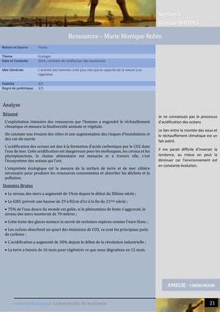 Section 2
Groupe RHODES
L’URGENCE ECOLOGIQUE |LA RAREFACTION DES RESSOURCES 21
Analyse
Résumé
L’exploitation intensive des ressources par l’homme a engendré le réchauffement
climatique et menace la biodiversité animale et végétale.
On constate une érosion des côtes et une augmentation des risques d’inondations et
des raz-de-marée
L’acidification des océans est due à la formation d’acide carbonique par le CO2 dans
l’eau de mer. Cette acidification est dangereuse pour les mollusques, les coraux et les
phytoplanctons, la chaine alimentaire est menacée et à travers elle, c’est
l’écosystème des océans qui l’est.
L’empreinte écologique est la mesure de la surface de terre et de mer côtière
nécessaire pour produire les ressources consommées et absorber les déchets et la
pollution.
Données Brutes
 Le niveau des mers a augmenté de 19cm depuis le début du XXème siècle ;
 Le GIEC prévoit une hausse de 29 à 82cm d’ici à la fin du 21ème siècle ;
 75% de l’eau douce du monde est gelée, si le phénomène de fonte s’aggravait, le
niveau des mers monterait de 70 mètres ;
 Cette fonte des glaces menace la survie de certaines espèces comme l’ours blanc ;
 Les océans absorbent un quart des émissions de CO2, ce sont les principaux puits
de carbone ;
 L’acidification a augmenté de 30% depuis le début de la révolution industrielle ;
 La terre a besoin de 16 mois pour régénérer ce que nous dégradons en 12 mois.
Nature et Source Fiches
Thème Ecologie
Date et Contexte 2014, contexte de raréfaction des ressources
Idée Générale L’activité des hommes croit plus vite que la capacité de la nature à se
régénérer.
Fiabilité 3/5
Degré de polémique 3/5
AMELIE - CHERCHEUSE
Ressources – Marie Monique Robin
Je ne connaissais pas le processus
d’acidification des océans.
Le lien entre la montée des eaux et
le réchauffement climatique est un
fait avéré.
Il me parait difficile d’inverser la
tendance, au mieux on peut la
diminuer car l’environnement est
en constante évolution.
 
