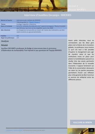 Section 2
Groupe RHODES
L’URGENCE ECOLOGIQUE |INTERVIEW D’AURELIEN DECAMP 22
Analyse
Résumé
Aurélien DECAMPS, professeur de Kedge et intervenant dans le processus
d’élaboration du Sustainabilty Test répond ici aux questions de l’équipe RHODES.
Nature et Source Interview audio réalisée par RHODES
Téléchargeable ici : Partie 1 Partie 2
Thème Ecologie Inégalités Urbanisme
Date et Contexte 5/11/14, contexte d’accélération de l’urgence écologique, Piketty triomphe
aux USA pour son livre sur les inégalités, post-crise 2008
Idée Générale Le changement est possible au travers de l’action des institutions, qu’elles
soient scolaires ou gouvernementales.
Fiabilité 4/5
Degré de polémique 2/5
KALIANE & IRWIN
Interview d’Aurelien Decamps - RHODES
Avant cette interview, nous ne
connaissions pas les deux gros
piliers de la théorie de la transition
globale. Le professeur nous montre
ici qu’il est tout à fait possible
d’espérer le changement sans agir
de manière naive et que les
institutions mises en place pour
piloter la mondialisation peuvent se
révéler être des pivots pertinents
dans l’élaboration de la nouvelle
économie. Il appuie fortement sur
l’idée de la concertation nécessaire
car selon lui, les parties prenantes
permettent d’avoir une réflexion
plus riche garante du Bien Commun
et vectrice de solidarité entre les
différents acteurs.
 