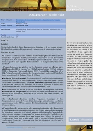 Section 2
Groupe RHODES
L’URGENCE ECOLOGIQUE |OUTILS POUR AGIR 24
Analyse
Résumé
Nicolas Hulot aborde le thème du changement climatique et de ses impacts à travers
10 fiches illustrées et synthétiques aboutit à un ensemble de mesures nécessaires.
Données Brutes
 Il faut faire la différence entre le climat et la météorologie. Entre 1901 et 2010 la
température a augmenté de 0,8% dont 0,5% les 3O dernières années. Depuis 1990,
l’augmentation de la température affecte l’écosystème et la société humaine. Cela
remet en question leurs capacités d’adaptation face à ce changement rapide et brutal
du climat.
 L’accumulation des gaz générés par les humains produit un effet de serre
additionnel. Les GES: la vapeur d’eau (H2O), le gaz carbonique (CO2), le méthane
(CH4) et d’autres gaz (le protoxyde d’azote (N20), l’ozone (O3) et les gaz fluorés). Le
CO2 d’origine humaine (combustion des énergies fossiles) représente 60% de l’effet
de serre additionnel. Sa durée de vie est de 100 ans.
 Le plateau de températures (ralentissement du réchauffement climatique depuis
une quinzaine d’année) ne remet pas en cause l’urgence climatique. Les GES mettent
plusieurs décennies à disparaître = l’inertie du système climatique. Les politiques
et mesures de réduction des émissions de GES serre définiront la température
moyenne mondiale et les équilibres climatiques des siècles à venir.
 Les scientifiques ont mis en place des indicateurs de changement climatique.
Modification des écosystèmes : acidification des océans, blanchiment des coraux,
érosion de la biodiversité, précocité de la floraison des arbres fruitiers, des
vendanges, etc .
 Le réchauffement climatique accélère l’expansion thermique et donc
l’augmentation du niveau de l’océan. Cela met en danger les territoires et populations
vulnérables. Au moins 300 espèces sont directement en danger face à l’élévation du
niveau de la mer.
 L’accumulation des menaces mène à des tensions climatiques et à des dangers pour
la santé. Les changements environnementaux font évoluer les problèmes sanitaires :
les moustiques remontent vers le nord, les catastrophes naturelles (la canicule, les
pluies intenses, ouragans) et pénuries d’eau potable favorisent les épidémies, crises
asthme, surmortalité estivale forte. Ces enjeux vont affecter la sécurité et
représenter un risque pour la paix : exode rurale et pauvreté, réfugiés climatiques,
conflits pour l’usage des ressources naturelles. Accroissement entre le nord et
victimes du sud.
 L’émission du CO2 provient de la combustion d’énergie, des déchets, de
l’agriculture et des procèdes industriels. Pour diviser cette émission : réduire des
gaspillages, avoir une consommation raisonnée et recours aux énergies
Nature et Source Présentation de l’ensemble d’outils mis à disposition par la Fondation
Nicolas Hulot
Thème Ecologie - Climat
Date et Contexte Septembre 2013
Idée Générale Il faut décrypter le défi climatique afin de mieux agir aujourd’hui pour un
meilleur futur.
Fiabilité 4/5
Degré de polémique 3/5
KALIANE - SYNTHETISEUR
Outils pour agir – Nicolas Hulot
On voit ici l’expression de l’urgence
climatique au travers d’un prisme
plus technique. Les conclusions sur
les documents se suivent et se
ressemblent. Il est urgent de
mettre au point une économie
porteuse du bien commun qui
s’appuie sur des outils locaux pour
répondre à l’enjeu global du
réchauffement climatique et de la
destruction de l’écosystème de
l’homme. On pourra dessiner cette
économie pérenne en utilisant la
science sans se laisser polluer par
de quelconques idéologies. Afin de
préserver cette économie, il sera
nécessaire de forcer les états à agir
indépendamment de leur contexte
financier. La priorité écologique
doit être dé-corrélée de la santé
économique des pays
 