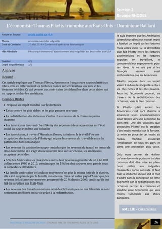 Section 2
Groupe RHODES
MALTHUS ET MASLOW EN 2014| THOMAS PIKETTY TRIOMPHE AUX ETATS-UNIS 26
Analyse
Résumé
Cet Article explique que Thomas Piketty, économiste français tire sa popularité aux
Etats-Unis en différenciant les fortunes basées sur le travail ou une idée et les
fortunes héritées. Ce qui permet aux américains de s’identifier dans cette vision qui
se rapproche du rêve américain.
Données Brutes
 Propose un impôt mondial sur les fortunes
 L’écart entre les plus riches et les plus pauvres se creuse
 La redistribution des richesses s’enlise : Les revenus de la classe moyenne
stagnent
 Les Américains trouvent chez Piketty des réponses à leurs questions sur l’état
social du pays et même une solution
 Les Américains, à travers l’American Dream, valorisent le travail d’où une
acceptation des travaux de Piketty qui sépare les revenus du travail de ceux du
patrimoine dans son analyse
 Les revenus du patrimoine rapportent plus que les revenus du travail en temps de
crise donc même si il s’agit d’une nouvelle taxe sur la richesse, les américains
acceptent cette idée.
 5 % des Américains les plus riches ont vu leur revenu augmenter de 40 à 60 000
dollars entre 1980 et 2010, pendant que les 5 % les plus pauvres sont passés sous
la barre des 5 000 dollars.
 La famille américaine de la classe moyenne n’est plus la mieux lotie de la planète,
elle a été supplantée par la famille canadienne. Dans cet autre pays d’Amérique, les
revenus de la classe moyenne ont progressé de 20 % depuis 2000, tandis qu’ils ont
fait du sur place aux États-Unis
 Les revenus des Canadiens comme celui des Britanniques ou des Irlandais se sont
nettement améliorés en partie grâce à la redistribution.
Nature et Source Articlé publié sur rfi.fr
Thème Accroissement des Inégalités
Date et Contexte 1er
Mai 2014 – Contexte d’après crise économique
Idée Générale Piketty qui démontre l’accroissement des inégalités est best-seller aux USA
Fiabilité 4/5
Degré de polémique 3/5
AMELIE - CHERCHEUSE
L’economiste Thomas Piketty triomphe aux États-Unis – Dominique Baillard
Je suis étonnée que les Américains
soient favorables à un nouvel impôt
a fortiori un impôt sur les fortunes
mais après avoir vu la distinction
que fait Piketty entre les fortunes
patrimoniales et les fortunes
acquises en travaillant, je
comprends leur engouements pour
ses idées. Je ne sais pas si les
Français seraient aussi
enthousiastes que les Américains.
Piketty propose donc un impôt
visant à réduire les inégalités entres
les plus riches et les plus pauvres.
Pour lui, l’économie pourrait, au
travers de la redistribution des
richesses, viser le bien commun
Si Piketty plait autant les
Américains c’est qu’il cherche à
améliorer leurs environnements
pour tendre vers une économie du
bien-être. Une des solutions que
proposent Piketty est la création
d’un impôt mondial sur la fortune.
La mise en place de cet impôt au
niveau mondial assurerait
l’implication de tous les pays et
donc une protection plus vaste.
Cela nous permet de réaliser
qu’une économie porteuse du bien
commun doit être mise en place
pour pallier aux inégalités
croissantes qu’on constate. Il faut
que la solidarité sociale soit le mot
d’ordre dans la conception de cette
économie car la redistribution des
richesses permet la croissance et
solidifie ainsi l’économie qui sera
moins vulnérable aux chocs
bancaires.
 