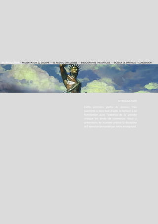 Section 2
Groupe
RHODES
1
INTRODUCTION
Cette première partie du dossier, très
succincte a pour but d’aider le lecteur à se
familiariser avec l’exercice de la pensée
critique en école de commerce. Nous y
présentons de manière précise la discipline
et l’exercice demandé par notre enseignant.
INTRODUCTION -- PRESENTATION DU GROUPE ---- LE REGARD DU COLOSSE ---- BIBLIOGRAPHIE THEMATIQUE ---- DOSSIER DE SYNTHESE -- CONCLUSION
 