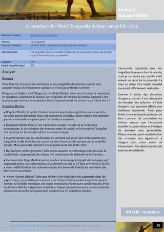 Section 2
Groupe RHODES
MALTHUS ET MASLOW EN 2014| THOMAS PIKETTY TRIOMPHE AUX ETATS-UNIS 28
Analyse
Résumé
Pour Piketty, la hausse des richesses et des inégalités de revenus, qui est une
caractéristique de l’économie capitaliste n’est pas prête de s’arrêter.
Krugman et Stiglitz font l’éloge du travail de Piketty, alors que d’autres le remettent
en question. Cependant la hausse des inégalités de revenu au niveau national a été
acceptée par tous les économistes. Donc la question est de savoir ce qu’il faut faire ?
Données Brutes
 D’après Piketty, la redistribution économique la plus égalitaire vécue après la
seconde guerre mondiale était une exception, il faudrait donc mettre des mesures
gouvernementales en place pour l’atteindre à nouveau.
 Krugman félicite Piketty car il prend en compte l’étude de la croissance
économique, la distribution des revenus entre le capital et le travail et l’inégalité
des revenus en termes de salaire dans son analyse.
 Stiglitz rajoute que les Américains ne seraient pas gênés par cette montée des
inégalités si elle était due au travail au sein d’une société qui permet la mobilité
sociale. Mais que cette dernière est au point mort aux Etats-Unis.
 Durlauf par contre, propose l’idée selon laquelle la technologie est, plus que le
capitalisme, responsable des disparités croissantes de richesse et de revenus.
 L’économiste Greg Mankiw pense que les revenus après impôt des ménages ont
augmenté grâce aux subventions, à la sécurité sociale et à l’État providence. Qu’il y
a donc redistribution des richesses et que les thèses de Piketty ne devraient pas
être prises au sérieux.
 Kevin Hassett défend l’idée que même si les inégalités ont augmenté dans les
pays riches, en parallèle on a assisté à de fortes réductions des inégalités dans le
monde. A l’échelle mondiale, cet impôt mondial sur la fortune semble inutile. Pour
lui, il faut réfléchir à deux fois avant de critiquer un système qui a permis à tant de
personnes de sortir de la pauvreté pendant ces 30 dernières années.
Nature et Source Article paru sur Fortune
Thème Les inégalités
Date et Contexte 17 Avril 2014 – contexte d’après crise économique
Idée Générale Les inégalités sont une réalité indéniable, la question est donc de décider
ce qu’il faut faire pour y remédier.
Fiabilité 2/5
Degré de polémique 3/5
AMELIE - CHERCHEUR
A comeback for Marx? Inequality debate comes full circle
L’économie capitaliste crée des
inégalités de revenu dans le monde,
mais je ne savais pas qu’elle avait
amené un recul de la pauvreté. La
mise en place d’un impôt mondial
me parait difficilement réalisable.
Comme il existe des situations
d’urgence sociale, il est nécessaire
de chercher des solutions à l’aide
d’experts qui pourront définir une
meilleure économie. Ainsi pour
éviter à une économie porteuse du
bien commun de commettre les
mêmes erreurs que l’économie
actuelle la concertation et l’analyse
de données sera primordiale.
Piketty montre que la redistribution
des richesses sera également à
intégrer dans notre vision de
l’économie si l’on désire qu’elle soit
vectrice de solidarité.
 