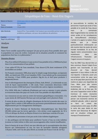 Section 2
Groupe RHODES
MALTHUS ET MASLOW EN 2014| GEOPOLITIQUE DE L’EAU 30
5
Analyse
Résumé
Notre Terre semble aujourd’hui manquer (et pas qu’un peu) d’eau potable alors que
la population ne cesse de croître. Comment est la situation actuelle et comment les
populations font face à ce phénomène ?
Données Brutes
- Plus d’un milliard d’hommes n’a pas accès à l’eau potable et il y a 3000morts/jour
dues à la consommation d’eau polluée
- L’eau salée=97,5% de l’eau mondiale, l’eau douce=2,5% dont seulement 0,7%
accessibles en surface
- Un Français consomme 180L/jour pour le simple usage domestique, un Japonais
280L, un Américain 295L et un Canadien 330L. L’eau induite qu’ils consomment
est énorme : il faut 4 000L pour produire 1kg de riz, et 4m3 pour produire 1
mégawatt/heure.
- Avec le développement des émergents (Chine, Inde, Brésil…), la demande en eau
croît de façon exponentielle : à elle seule, l’Asie consomme désormais 3 500
km3/an (contre 2 000 km3 pour l’ensemble des autres régions mondiales).
- D’ici 2050, 90% des 3 milliards d’habitants qui vont se rajouter à notre planète
se trouveront dans des pays où l’accès à de l’eau potable est déjà difficile
- Les ressources en eau sont au centre de tensions géopolitiques croissantes : il y
a pas moins de 260 bassins fluviaux qui sont partagés entre plusieurs Etats
- Il existe de plus en plus de réfugiés climatiques du fait de la montée des eaux. Le
rapport Stern, estime à 200 millions les personnes potentiellement menacées de
déplacements par les changements climatiques.
- D’après le Centre National de Recherches Atmosphériques des États-Unis
(NCAR) estime que les terres agricoles « très sèches »vont augmenter de 10 à
15% en Afrique du Nord, au Moyen-Orient et en Amérique centrale d’ici peu
- 1,2 milliards de personnes n’ont pas accès à des toilettes hygiéniques
- => des politiques ont été faites pour améliorer l’accès à l’eau ou à des toilettes
(comme en Inde) même si elles sont encourageantes elles restent insuffisantes
- Dans le bassin de la mer d’Aral, une mer détruite par la surexploitation des deux
fleuves qui l’alimentaient en eau, les taux de mortalité infantile atteignent
118 pour mille, soit l’un des plus élevés au monde (en France il est de 3,6 ‰)
Nature et Source Article paru dans le magazine Sciences Humaines #206 disponible sur le site
du magazine
Thème L’eau
Date et Contexte 15 juin 2011
Idée Générale Aujourd’hui, l’eau potable n’est toujours pas accessible partout soit pour des
problèmes politiques, soit pour des problèmes de pollutions
Fiabilité 3/5
Degré de polémique 3/5
ELISE – CHERCHEUSE
Geopolitique de l’eau – Rene-Éric Dagorn
Je sous-estimais le nombre de
personnes n’ayant pas accès à l’eau
potable et la rareté de l’eau douce
mais je connaissais
déjà l’augmentation du nombre de
zones arides et les conséquences
du réchauffement climatique.
L’article m’a appris la notion d’eau
induite que je trouve
particulièrement intéressante car
elle montre bien les excès de notre
monde mondialisé. Et au lieu de
réguler notre consommation nous
investissons dans des
infrastructures financées par
l’argent encore et toujours.
Pour les ONG l’eau devrait être un
bien commun, faisant l’objet d’une
gestion non marchande. Je suis
d’accord car l’eau devrait
appartenir à tous même si elle est
mal répartie : il devrait y avoir une
concertation entre les pays sans
eau et les pays bien pourvus afin de
mettre en place une répartition de
l’eau. Mais pour des raisons
économiques et politiques
évidentes elle ne se fera pas. On
voit ainsi l’opposition entre le Bien
Commun et notre économie
actuelle. Voilà pourquoi il faudrait
penser une économie vectrice de
solidarité glocale, celle-ci pourrait
se faire en créant des
compensations entre pays. En effet
la carte des pays dotés en eau
montre que beaucoup de régions
sont en situation critique par
manque d’investissement.
 