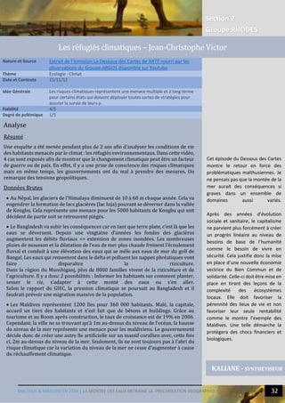 MALTHUS & MASLOW EN 2014 | UN BESOIN DE GOUVERNANCE GLOBALE DE L’EAU
Section 2
Groupe RHODES
31
2
Analyse
Résumé
Une enquête a été menée pendant plus de 2 ans afin d’analyser les conditions de vie
des habitants menacés par le climat : les réfugiés environnementaux. Dans cette vidéo,
4 cas sont exposés afin de montrer que le changement climatique peut être un facteur
de guerre ou de paix. En effet, il y a une prise de conscience des risques climatiques
mais en même temps, les gouvernements ont du mal à prendre des mesures. On
remarque des tensions géopolitiques.
Données Brutes
 Au Népal, les glaciers de l’Himalaya diminuent de 10 à 60 m chaque année. Cela va
engendrer la formation de lacs glacières (lac Inja) pouvant se déverser dans la vallée
de Kongbu. Cela représente une menace pour les 5000 habitants de Kongbu qui soit
décident de partir soit se retrouvent piégés.
 Le Bangladesh va subir les conséquences car en tant que terre plate, c’est là que les
eaux se déversent. Depuis une vingtaine d’années les fondes des glacières
augmentent les débits fluviaux => extension de zones inondées. Les nombreuses
pluies de mousson et la dilatation de l’eau de mer plus chaude freinent l’écoulement
fluvial et conduit à une élévation des eaux qui se mêle aux eaux de mer du golf de
Bangal. Les eaux qui remontent dans le delta et polluent les nappes phréatiques vont
faire disparaître la riziculture.
Dans la région du Munshiganj, plus de 8000 familles vivent de la riziculture et de
l’agriculture. Il y a donc 2 possibilités : Informer les habitants sur comment planter,
semer le riz, s’adapter à cette monté des eaux ou s’en aller.
Selon le rapport du GIEC, la pression climatique se poursuit au Bangladesh et il
faudrait prévoir une migration massive de la population.
 Les Maldives représentent 1200 îles pour 360 000 habitants. Malé, la capitale,
accueil un tiers des habitants et n’est fait que de bétons et buildings. Grâce au
tourisme et au Boom après construction, le taux de croissance est de 19% en 2006.
Cependant, la ville ne se trouvant qu’à 1m au-dessus du niveau de l’océan, la hausse
du niveau de la mer représente une menace pour les maldiviens. Le gouvernement
décide donc de créer une autre île artificielle sur un massif corallien avec, cette fois
ci, 2m au-dessus du niveau de la mer. Seulement, ils ne sont toujours pas à l’abri du
risque climatique car la variation du niveau de la mer ne cesse d’augmenter à cause
du réchauffement climatique.
Nature et Source Extrait de l’émission Le Dessous des Cartes de ARTE nourri par les
observations du Groupe ARGOS disponible sur Youtube
Thème Ecologie - Climat
Date et Contexte 15/11/12
Idée Générale Les risques climatiques représentent une menace multiple et à long terme
pour certains états qui doivent déployer toutes sortes de stratégies pour
assurer la survie de leurs p.
Fiabilité 4/5
Degré de polémique 1/5
KALIANE - SYNTHETISEUR
Les refugies climatiques – Jean-Christophe Victor
Cet épisode du Dessous des Cartes
montre le retour en force des
problématiques malthusiennes. Je
ne pensais pas que la montée de la
mer aurait des conséquences si
graves dans un ensemble de
domaines aussi variés.
Après des années d’évolution
sociale et sanitaire, le capitalisme
ne parvient plus forcément à créer
un progrès linéaire au niveau de
besoins de base de l’humanité
comme le besoin de vivre en
sécurité. Cela justifie donc la mise
en place d’une nouvelle économie
vectrice du Bien Commun et de
solidarité. Celle-ci doit être mise en
place en tirant des leçons de la
complexité des écosystèmes
locaux. Elle doit favoriser la
pérennité des lieux de vie et non
favoriser leur seule rentabilité
comme le montre l’exemple des
Maldives. Une telle démarche la
protègera des chocs financiers et
biologiques.
 