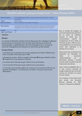 Section 2
Groupe RHODES
MALTHUS & MASLOW EN 2014 | POURQUOI MANGER LOCAL ? 34
Analyse
Résumé
Le concept de kilomètre-aliment vient du Royaume-Uni. Il désigne la distance
parcourue par la nourriture entre son lieu de production et son lieu de
consommation. La globalisation a favorisé l’émergence de ce concept en
raison de l’allongement des distances en interaction qu’elle produit.
Données Brutes
 Aux États-Unis, les aliments parcourent en général entre 2400 et 4000 km de la
ferme à l’assiette, 25% de plus qu’en 1980.
 Exemple du saumon : Pêché et surgelé en Norvège Découpé, emballé en Chine
 réexpédié aux consommateurs orientaux.
 Le camion émet 6 fois plus de gaz à effet de serre qu’un bateau.
 Un avion émet 50 fois plus de gaz à effet de serre qu’un bateau.
 C’est-à-dire qu’une famille anglaise de 4 émet par an 4,2 tonnes de CO² pour ses
appareils domestiques + 4,4 tonnes pour sa voiture + 8 tonnes à cause de son
alimentation.
Nature et Source Fiche pédagogique réalisée comme annexe du documentaire « Sacrée
Croissance »
Thème Penser Glocal
Date et Contexte 2014, accélération de l’urgence climatique
Idée Générale La recherche d’un faible coût de production entraine une pollution due à
l’allongement des kilomètres nécessaires à la fabrication d’un produit
Fiabilité 4/5
Degré de polémique 2/5
AMELIE - CHERCHEUSE
Kilometre-aliment : pourquoi manger local ? – Marie Monique Robin
Avec le scandale des lasagnes, le
circuit de production des aliments a
été au centre de l’attention
pourtant je doute que les
consommateurs sachent les
conséquences de leurs achats sur
l’émission de gaz à effet de serre.
Personnellement, je ne pensais pas
qu’elle était supérieure à la
pollution de ma voiture.
Mais je pense que consommer que
localement est impossible car
même si consommer
traditionnellement est un
phénomène polluant, il permet
aussi de choisir la qualité et permet
la découverte de cultures.
Notre monde est globalisé donc si
le bien commun nécessite de
manger localement alors oui le bien
commun est contraire à la nature
de notre monde.
Pour l’auteure, il faut penser local
pour penser une économie
pérenne porteuse du "Bien
commun" et vectrice de solidarité.
 