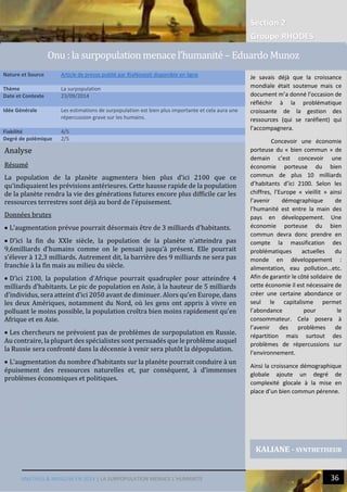 Section 2
Groupe RHODES
MALTHUS & MASLOW EN 2014 | LA SURPOPULATION MENACE L’HUMANITE 36
Analyse
Résumé
La population de la planète augmentera bien plus d’ici 2100 que ce
qu’indiquaient les prévisions antérieures. Cette hausse rapide de la population
de la planète rendra la vie des générations futures encore plus difficile car les
ressources terrestres sont déjà au bord de l’épuisement.
Données brutes
 L’augmentation prévue pourrait désormais être de 3 milliards d’habitants.
 D’ici la fin du XXIe siècle, la population de la planète n’atteindra pas
9,6milliards d’humains comme on le pensait jusqu’à présent. Elle pourrait
s’élever à 12,3 milliards. Autrement dit, la barrière des 9 milliards ne sera pas
franchie à la fin mais au milieu du siècle.
 D’ici 2100, la population d’Afrique pourrait quadrupler pour atteindre 4
milliards d’habitants. Le pic de population en Asie, à la hauteur de 5 milliards
d’individus, sera atteint d’ici 2050 avant de diminuer. Alors qu’en Europe, dans
les deux Amériques, notamment du Nord, où les gens ont appris à vivre en
polluant le moins possible, la population croîtra bien moins rapidement qu’en
Afrique et en Asie.
 Les chercheurs ne prévoient pas de problèmes de surpopulation en Russie.
Au contraire, la plupart des spécialistes sont persuadés que le problème auquel
la Russie sera confronté dans la décennie à venir sera plutôt la dépopulation.
 L’augmentation du nombre d’habitants sur la planète pourrait conduire à un
épuisement des ressources naturelles et, par conséquent, à d’immenses
problèmes économiques et politiques.
Nature et Source Article de presse publié par RiaNovosti disponible en ligne
Thème La surpopulation
Date et Contexte 23/09/2014
Idée Générale Les estimations de surpopulation est bien plus importante et cela aura une
répercussion grave sur les humains.
Fiabilité 4/5
Degré de polémique 2/5
KALIANE - SYNTHETISEUR
Je savais déjà que la croissance
mondiale était soutenue mais ce
document m’a donné l’occasion de
réfléchir à la problématique
croissante de la gestion des
ressources (qui se raréfient) qui
l’accompagnera.
Concevoir une économie
porteuse du « bien commun » de
demain c’est concevoir une
économie porteuse du bien
commun de plus 10 milliards
d’habitants d’ici 2100. Selon les
chiffres, l’Europe « vieillit » ainsi
l’avenir démographique de
l’humanité est entre la main des
pays en développement. Une
économie porteuse du bien
commun devra donc prendre en
compte la massification des
problématiques actuelles du
monde en développement :
alimentation, eau pollution…etc.
Afin de garantir le côté solidaire de
cette économie il est nécessaire de
créer une certaine abondance or
seul le capitalisme permet
l’abondance pour le
consommateur. Cela posera à
l’avenir des problèmes de
répartition mais surtout des
problèmes de répercussions sur
l’environnement.
Ainsi la croissance démographique
globale ajoute un degré de
complexité glocale à la mise en
place d’un bien commun pérenne.
Onu : la surpopulation menace l’humanite – Eduardo Munoz
 