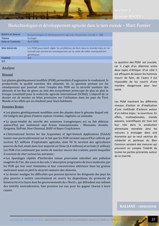 Section 2
Groupe RHODES
MALTHUS & MASLOW EN 2014 |BIOTECHNOLOGIE ET DEVELOPPEMENT AGRICOLE DANS LE TIERS-MONDE 37
Analyse
Résumé
Les plantes génétiquement modifiés (PGM) permettent d’augmenter le rendement, la
productivité, la qualité nutritive des aliments. Or, la question portant sur les
conséquences que pourrait avoir l’emploi des PGM sur la sécurité sanitaire des
aliments et les flux de gènes au sein des écosystèmes préoccupe de plus en plus le
Groupe consultatif pour la recherche agricole international (GCRAI). L’objectif de ce
dossier est de monter un bilan provisoire sur l’utilisation dans les pays du Tiers
Monde et les effets qui en résultent pour leurs habitants.
Données Brutes
 Les plantes génétiquement modifiées sont des plantes dans le génome duquel ont
été intégrés des gènes d’autres espèces vivantes, végétales ou animales.
 La quasi-totalité du marché des semences transgéniques est en fait détenue
aujourd’hui par seulement sept firmes transnationales : Monsanto, Aventis,
Syngenta, DuPont, Dow Chemical, BASF et Bayer CropScience.
 L’International Service for the Acquisition of Agri-biotech Applications (ISAAA)
insiste tout particulièrement sur le fait que les PGM seraient aujourd’hui cultivés par
environ 8,5 millions d’exploitants agricoles, dont 90 % seraient des agriculteurs
pauvres du Sud, situés dans leur majorité en Chine (6,4 millions) et en Inde (1 million).
Les PGM n’en continuent pas moins de susciter encore des craintes, parmi lesquelles
il convient de citer surtout les suivantes :
 Les épandages répétés d’herbicides totaux pourraient entraîner une pollution
exagérée de l’air, des eaux et des sols. L’absorption progressive de leurs molécules par
les PGM qui leur sont résistantes et leur concentration ultérieure dans les graines
mettraient aussi en péril la sécurité sanitaire des aliments.
 Le dossier souligne les difficultés que peuvent éprouver les dirigeants des pays les
plus pauvres à mettre concrètement en œuvre les dispositions du protocole de
biosécurité et la façon dont les gouvernements du « Nord », qui défendent eux-mêmes
des intérêts contradictoires, font pression sur eux pour les gagner chacun à leurs
causes.
Nature et Source Biotechnologies et développement agricole, Revue tiers monde n° 188
Thème Ecologie
Date et Contexte Avril 2006
Idée Générale Les PGM pourraient régler les problèmes de faim dans le monde mais on ne
connait pas encore les conséquences sur la santé de telles manipulations
génétiques
Fiabilité 3/5
3/5
KALIANE - CHERCHEUSE
Biotechnologies et développement agricole dans le tiers monde – Marc Fumier
La question des PGM est cruciale,
car il s’agit d’un dilemme entre
deux types d’éthique. D’un côté il
est effrayant de laisser les hommes
mourir de faim, de l’autre il est
impossible de les nourrir d’une
manière dangereuse pour leur
santé.
Les PGM montrent les différents
niveaux d’action et d’implication
d’une multitude d’acteurs autour
d’un même enjeu : la nourriture. En
effets, multinationales, monde
paysans, scientifiques etc tous ont
leur rôle dans la production
alimentaire mondiale ainsi les
mesures à envisager dans une
économie qui se veut vectrice de
solidarité et porteuse du Bien
Commun seraient des mesures qui
prennent en compte l’intérêt de
toutes les parties prenantes autour
de ce marché.
 