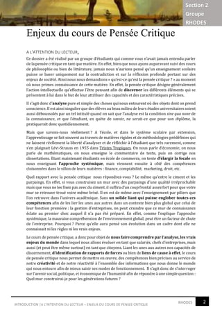 2RHODESINTRODUCTION |A L’INTENTION DU LECTEUR – ENJEUX DU COURS DE PENSEE CRITIQUE
Section 2
Groupe
RHODES
Enjeux du cours de Pensée Critique
A L’ATTENTION DU LECTEUR,
Ce dossier a été réalisé par un groupe d’étudiants qui comme vous n’avait jamais entendu parler
de la pensée critique en tant que matière. En effet, bien que nous ayons auparavant suivi des cours
de philosophie ou bien de littérature, jamais nous n’aurions pensé qu’un enseignement scolaire
puisse se baser uniquement sur la contradiction et sur la réflexion profonde portant sur des
enjeux de société. Ainsi nous nous demandions « qu’est-ce qu’est la pensée critique ? » au moment
où nous primes connaissance de cette matière. En effet, la pensée critique désigne généralement
l’action intellectuelle qu’effectue l’être pensant afin de discerner les différents éléments qui se
présentent à lui dans le but de leur attribuer des capacités et des caractéristiques précises.
Il s’agit donc d’analyse pure et simple des choses qui nous entourent où des objets dont on prend
conscience. Il est ainsi singulier que des élèves au beau milieu de leurs études universitaires soient
aussi déboussolés par un tel intitulé quand on sait que l’analyse est la condition sine qua none de
la connaissance, et que l’étudiant, en quête de savoir, ne serait-ce que pour son diplôme, la
pratiquerait donc quotidiennement.
Mais que savons-nous réellement ? A l’école, et dans le système scolaire par extension,
l’apprentissage se fait souvent au travers de matières rigides et de méthodologies prédéfinies qui
ne laissent réellement la liberté d’analyser et de réfléchir à l’étudiant que très rarement, comme
s’en plaignait Lévi-Strauss en 1955 dans Tristes Tropiques. On nous parle d’économie, on nous
parle de mathématiques, on nous enseigne le commentaire de texte, puis on corrige nos
dissertations. Etant maintenant étudiants en école de commerce, on tente d’élargir la focale en
nous enseignant l’approche systémique, mais viennent ensuite à côté des compétences
cloisonnées dans le sillon de leurs matières : finance, comptabilité, marketing, droit, etc.
Quel rapport avec la pensée critique nous répondrez-vous ? Le même qu’entre le ciment et les
parpaings. En effet, si vous construisez un mur avec des parpaings d’une qualité irréprochable
mais que vous ne les fixez pas avec du ciment, il suffira d’un coup frontal assez fort pour que votre
mur se retrouve troué voire même brisé. Il en est de même avec l’enseignement par piliers que
l’on retrouve dans l’univers académique. Sans un solide liant qui puisse englober toutes ces
compétences afin de les lier les unes aux autres dans un contexte bien plus global que celui de
leur fonction première : la gestion d’entreprises, on peut craindre que ce mur de connaissance
éclate au premier choc auquel il n’a pas été préparé. En effet, comme l’explique l’approche
systémique, la mauvaise compréhension de l’environnement global, peut être un facteur de chute
de l’entreprise. Pourquoi ? Parce qu’elle aura pensé son évolution dans un cadre dont elle ne
connaissait ni les règles ni les vrais enjeux.
Le cours de pensée critique, a donc pour objet de nous faire comprendre par l’analyse, les vrais
enjeux du monde dans lequel nous allons évoluer en tant que salariés, chefs d’entreprises, mais
aussi (et peut être même surtout) en tant que citoyens. Liant les unes aux autres nos capacités de
discernement, d’identification de rapports de forces ou bien de liens de cause à effet, le cours
de pensée critique nous permet de mettre en œuvre, des compétences bien précises au service de
notre créativité et de notre réactivité à l’ensemble des informations que nous donne le monde
qui nous entoure afin de mieux saisir ses modes de fonctionnement. Il s’agit donc de s’interroger
sur l’avenir social, politique, et économique de l’humanité afin de répondre à une simple question :
Quel mur construirai-je pour les générations futures ?
 