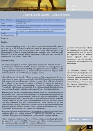 Section 2
Groupe RHODES
MALTHUS & MASLOW EN 2014 | L’ARGENT SALE DE LA SANTE 38
Analyse
Résumé
Poser la question de l’argent sale et de la santé braque automatiquement les regards
sur la place et le rôle de l’industrie pharmaceutique face aux pouvoirs publics et aux
médecins. Alors que le sujet reste largement ignoré, voire tabou, en France, il est
désormais abordé dans le monde anglo-saxon, en particulier sous l’angle du conflit
d’intérêt. C’est avant tout ces liaisons dangereuses et la mise sous contrôle des
médecins que vient irriguer l’argent gris.
Données Brutes
En France, les dépenses de santé représentent environ 150 milliards d’euros. La
sécurité sociale remboursait, à 100%, les doses prescrites aux jeunes patients. Or,
dans le cadre de l’instruction sur la MCJ, les experts ont révélé un bénéfice caché,
réalisé par l’Institut Pasteur sur « la matière première » achetée en Belgique, de 3,8
millions de francs, soit 575000euros, en quelques années.
 La médecine est-elle à vendre ? Les premiers cris d’alarme proviennent des pays
anglo-saxon. La presse remet en question les activités de l’industrie pharmaceutique.
Mais plus concrètement, la question porte sur le progrès de la médecine : il s’agirait
de se placer sur un marché de masse et d’élargir le champ des indications
thérapeutiques. La firme pharmaceutique présente les résultats comme elle
l’entend : les médecins n’a pas le contrôle de la publication finale. Les industriels ne
sont pas tenus de publier les études défavorables à leurs objectifs marketings.
 Le Cas d’école des IRS : Le journaliste Guy Hugnet, auteur de La grande intoxication,
ancien cadre dans l’industrie pharmaceutique, a eu accès aux études qui ont permis
aux Etats-Unis puis à l’Europe de vendre du Prozac à la fin des années 1980. La Food
and Drug Administration (FDA) n’autorise la mise sur le marché que les molécules
plus efficaces qu’un placebo (substance inactive). Une sur quatre des études montre
une telle supériorité mais sur un échantillon de… onze patients sur un total
incroyablement faible de 286 patients ayant été jusqu’au bout des essais cliniques.
Voici pourquoi la « pilule du bonheur » a pu rayonner et réaliser l’un des chiffres
d’affaires les plus importants de l’histoire des médicaments.
 Le politologue Yves Mény notait dans La Corruption de la république que la culture
française ignore le « conflit d’intérêt » : situation où l’individu, en raison de
« loyautés cumulées mais contradictoires », doit sacrifier l’un de ses intérêts.
 Selon les professeurs Bernard Debré et Philippe, chaque mois, chaque généraliste
qui gagne 4500 euros, coûte 1700 à l’industrie pour salarier les visiteurs médicaux
qui le conduisent à prescrire 30 000 euros de médicaments.
Nature et Source Coignard Sophie, « L'argent sale de la santé », Les Tribunes de la santé
3/ 2005 (n° 8), p.79-84
Thème Economie-Santé
Date et Contexte 2005, le protocole de Kyoto & l’ouragan Katrina en Louisiane, Mississippi et
sur les côtes l’Alabama
Idée Générale Les Français, consommateurs record de médicaments, sont aussi parmi plus
mal informés sur la face cachée de ce marché en expansion.
Fiabilité 4/5
Degré de polémique 4/5
KALIANE - CHERCHEUSE
L’argent sale de la sante – Coignard Sophie
L’industrie pharmaceutique est une
des plus puissantes au monde, mais
s’agissant de le a santé des gens, il
est impératif que les pouvoirs
publics agissent dans la
transparence afin de contrôler
efficacement les homologations de
médicaments.
Ce document montre que
l’économie marchande touche aussi
à la médecine et qu’il est donc
nécessaire d’améliorer l’implication
citoyenne dans le contrôle des
médicaments pour être surs que
des logiques capitalistiques ne
nuisent pas à notre santé.
 