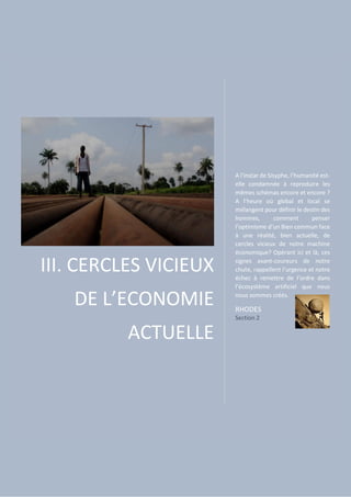 III. CERCLES VICIEUX
DE L’ECONOMIE
ACTUELLE
A l’instar de Sisyphe, l’humanité est-
elle condamnée à reproduire les
mêmes schémas encore et encore ?
A l’heure où global et local se
mélangent pour définir le destin des
hommes, comment penser
l’optimisme d’un Bien commun face
à une réalité, bien actuelle, de
cercles vicieux de notre machine
économique? Opérant ici et là, ces
signes avant-coureurs de notre
chute, rappellent l’urgence et notre
échec à remettre de l’ordre dans
l’écosystème artificiel que nous
nous sommes créés.
RHODES
Section 2
 