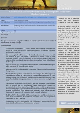 Section 2
Groupe RHODES
III. CERCLES VICIEUX DE L’ECONOMIE ACTUELLE | CALIFORNIA GREEN 42
3
Analyse
Résumé
Les gaz de schiste sont complètement hors de contrôle en Californie mais l’état met
énormément de temps à réagir.
Données Brutes
 La Californie a ordonné à 11 sites d’arrêter la fracturation des roches de
schiste et l’inspection de plus d’une centaine d’autres car il y avait risque de
pollution des aquifères
 L’industrie agricole californienne a dû faire face à une sécheresse qui a vidé
ses réserves et qui a fait perdre 2,2 milliards de dollars à l’état es sont
effectuées dans des zones qui manquent de plus en plus d’eau a fait face à une
crise de sécheresse, il a dû vider ses réservoirs cela lui a couté 2,2 milliards
de dollars)
 Il y a des risques que des liquides de fracturation et d’autres déchets toxiques
aient contaminé les aquifères d’eau potable
 L’état a envoyé des ordonnances de cessation et d’abstention à 7 compagnies
énergétiques.
 Plus de 100 des aquifères de l’état étaient censés ne pas être utilisées pour la
consommation directe ou l’agriculture en raison d’une faible qualité de l’eau
ou d’une trop grande profondeur mais aujourd’hui, d’après l’ordonnance, au
moins 7 puits d’injection pompent dans les ressources en eau protégées par
la loi.
 Une enquête sur plus de 700 000 puits d’injection menée par ProPublica en
2012 a montré que ces installations étaient pauvrement régulées et
connaissaient de forts taux d’échec. Elle a aussi révélé un programme
méconnu négligé par l’Agence de Protection Environnementale qui exemptait
plus de 1000 sources d’eau potable, dont nombre d’entre elles étaient en
Californie, de toute sorte de protection légale contre la pollution.
 En 2011, l’APE a demandé à la Californie d’augmenter sa réglementation à la
suite de la constatation de nombreux problèmes dans les programmes
concernant les puis d’injection.
 Plus de 3ans après le rapport de l’APE, la Californie n’a toujours pas fini son
inspection des plateformes d’injection sous-terraine.
Nature et Source Article publié dans « The Huffington Post » mais alimenté par « ProPublica »
Thème Gaz de Schiste et Ecologie
Date et Contexte 19 juillet 2014, Montée de l’exploitation des gaz de schiste aux Etats-Unis
Idée Générale La Californie arrête l’injection de déchets de fracturation pour protéger ses
réserves d’eau rare.
Fiabilité 4/5
Degré de polémique 4/5
ELISE - SYNTHETISEUR
California shuts down injection of fracking waste to protect scarce water
Abraham Lustgarten
J’apprends ici que la Californie
connait de gros problèmes
d’irrigation à cause du fracking.
On peut tirer plusieurs leçons de ce
document, la première est qu’il faut
passer à une économie moins axée
sur la croissance économique. La
seconde est qu’il faut plus de
régulation et de surveillance pour
les activités dont les effets sont
incertains.
D’après ce document, une
économie porteuse du bien
commun prendrait en compte les
conséquences écologiques de ses
activités. Le bien commun
n’apparait ici que lorsque l’on
commence à arrêter les sites qui
polluent énormément les aquifères
et qui mènent à une sécheresse
empêchant l’irrigation agricole. Ce
serait un bon commencement pour
la population locale, mais aussi
globale car moins de ressources
telles que l’eau potables seraient
utilisées. Une économie pérenne ne
pourrait venir de cette énergie à
cause de ses moyens de
fracturations dangereux pour
l’environnement, la recherche
d’une nouvelle énergie est donc
primordiale pour garantir une
économie pérenne. Après bien sûr,
se pose la problématique de
l’opposition entre besoin de
dynamisme économique et
préservation de l’écosystème, mais
nous verrons cela plus tard…
 