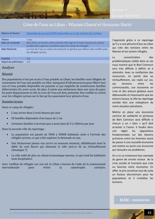 Section 2
Groupe RHODES
III. CERCLES VICIEUX DE L’ECONOMIE ACTUELLE |CRISE DE DE L’EAU AU LIBAN 43
3
Analyse
Résumé
Des populations n’ont pas accès à l’eau potable au Liban, les familles sont obligées de
consommer de l’eau non potable car elles manquent d’infrastructures pour filtrer leur
eau et l’eau potable disponible est payante ce qui empêche de nombreuses familles
défavorisées d’y avoir accès. De plus, il existe une sécheresse dans une zone du pays,
les puits disparaissent en été, la crise de l’eau est donc présente. Des conflits se créent
avec les réfugiés syriens sur le fait qu’ils causeraient leur pénurie d’eau
Données brutes
Dans ce camp de réfugiés :
 L’eau arrive deux à trois heures par jour
 50 familles dépendent d’un tuyau de 2 cm
 Certaines familles n’arrivent pas à avoir plus de 5 à 10litres par jour
Dans la seconde ville du reportage :
 La population est passée de 5000 à 30000 habitants suite à l’arrivée des
réfugiés syriens, ce qui a fait exploser la demande en eau.
 Une Sécheresse jamais vue arrive au mauvais moment, affaiblissant ainsi le
débit du seul fleuve qui alimente la ville (est-ce lié au réchauffement
climatique ?)
 La ville subit de plus un climat économique morose, ce qui rend les habitants
mois hospitaliers
Avec 1million de réfugiés sur son sol, le Liban a besoin de l’aide de la communauté
internationale pour éviter la catastrophe sanitaire.
Nature et Source Reportage du journal d’ARTE disponible sur le site internet de la chaine
Thème L’eau
Date et Contexte Mai 2014, La Guerre civile syrienne fait rage et la fuite massive de syriens
produit des urgences sanitaires dans les camps de réfugiés
Idée Générale La crise de l’eau au Liban est présente et génère par ailleurs des conflits avec
les réfugiés syriens
Fiabilité 4/5
Degré de polémique 1/5
ELISE - CHERCHEUSE
Crise de l’eau au Liban - Wissam Charaf et Houssam Hariri
J’apprends grâce à ce reportage
qu’il y a une pénurie d’eau au Liban
qui crée des tensions entre les
libanais et les syriens réfugiés.
La concentration des
problématiques visible dans ce cas
nous montre que le Bien Commun
sera très difficile à définir et à
atteindre. Avec sa raréfaction des
ressources, en partie due au
réchauffement, ses replis sur soi,
ses tensions entre les
communautés, son économie en
crise et des acteurs globaux aussi
déboussolés et impuissants que les
acteurs locaux, la ville du reportage
semble être une métaphore de
notre situation planétaire.
Mettre en place une économie
vectrice de solidarité et porteuse
de Bien Commun sera difficile si
chacun a un « bien » qu’il doit
arracher à l’autre. Il faudra donc
soit régler les oppositions
fondamentales sur des besoins
primaires entre les hommes avant
de passer à une nouvelle économie
soit mettre au point une économie
qui résoudra ces problèmes.
On a ici un tristement bon exemple
du genre de cercles vicieux de la
crise sociale et humaine que crée
ou favorise notre économie. En
effet, le prix constitue tout de suite
un facteur discriminant pour les
populations et il cristallise les
tensions.
 