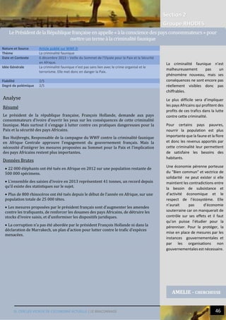Section 2
Groupe RHODES
III. CERCLES VICIEUX DE L’ECONOMIE ACTUELLE | LE BRACONNAGE 46
Analyse
Résumé
Le président de la république française, François Hollande, demande aux pays
consommateurs d’ivoire d’ouvrir les yeux sur les conséquences de cette criminalité
faunique. Mais surtout il s’engage à lutter contre ces pratiques dangereuses pour la
Paix et la sécurité des pays Africains.
Bas Huijbregts, Responsable de la campagne du WWF contre la criminalité faunique
en Afrique Centrale approuve l’engagement du gouvernement français. Mais la
nécessité d’intégrer les mesures proposées au Sommet pour la Paix et l’implication
des pays Africains restent plus importantes.
Données Brutes
 22 000 éléphants ont été tués en Afrique en 2012 sur une population restante de
500 000 spécimens.
 L’ensemble des saisies d’ivoire en 2013 représentent 41 tonnes, un record depuis
qu’il existe des statistiques sur le sujet.
 Plus de 800 rhinocéros ont été tués depuis le début de l’année en Afrique, sur une
population totale de 25 000 têtes.
 Les mesures proposées par le président français sont d’augmenter les amendes
contre les trafiquants, de renforcer les douanes des pays Africains, de détruire les
stocks d’ivoire saisis, et d’uniformiser les dispositifs juridiques.
 La corruption n’a pas été abordée par le président François Hollande ni dans la
déclaration de Marrakech, un plan d’action pour lutter contre le trafic d’espèces
menacées.
Nature et Source Article publié sur WWF.fr
Thème La criminalité faunique
Date et Contexte 6 décembre 2013 – Veille du Sommet de l’Elysée pour la Paix et la Sécurité
en Afrique.
Idée Générale La criminalité faunique n’est pas sans lien avec le crime organisé et le
terrorisme. Elle met donc en danger la Paix.
Fiabilité 2/5
Degré de polémique 2/5
AMELIE - CHERCHEUSE
Le PresidentdelaRepublique françaiseen appelle« alaconscience despaysconsommateurs »pour
mettreunterme alacriminalitefaunique
La criminalité faunique n’est
malheureusement pas un
phénomène nouveau, mais ses
conséquences ne sont encore pas
réellement visibles donc pas
chiffrables.
Le plus difficile sera d’impliquer
les pays Africains qui profitent des
profits de ces trafics dans la lutte
contre cette criminalité.
Pour certains pays pauvres,
nourrir la population est plus
importante que la faune et la flore
et donc les revenus apportés par
cette criminalité leur permettent
de satisfaire les besoins des
habitants.
Une économie pérenne porteuse
du "Bien commun" et vectrice de
solidarité ne peut exister si elle
maintient les contradictions entre
la besoin de subsistance et
d’activité économique et le
respect de l’écosystème. Elle
n’aurait pas d’économie
souterraine car on manquerait de
contrôle sur ses effets et il faut
qu’on puisse l’étudier pour la
pérenniser. Pour la protéger, la
mise en place de mesures par les
instances gouvernementales et
par les organisations non
gouvernementales est nécessaire.
 
