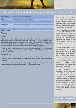 Section 2
Groupe RHODES
III. CERCLES VICIEUX DE L’ECONOMIE ACTUELLE | REDUIRE LE FARDEAU HUMAIN 48
9
Analyse
Résumé
- L’économie voit un triple danger s’installer, le premier vient des économies
développées avec l’industrie polluante et le gaspillage. Le second vient des pays
industrialisés ou nouvellement industrialisés (dont le développement a favorisé un
élitisme) et enfin le troisième vient de l’exploitation de la nature qui, paradoxalement,
a plus d’impact sur les ressources renouvelables que non renouvelables…
- Ainsi, le poids environnemental ou fardeau environnemental (« environmental
burden ») est le produit des facteurs pollution, richesse et technologie. L’objectif étant
de réduire ce fardeau.
Données Brutes
 La consommation des pays développés représentent 75% de la consommation
mondiale quand la population ne représente qu’un sixième de la population
mondiale.
 L’économie de la survie c’est-à-dire les pays où les besoins comblés sont
strictement physiologiques représentent 3 milliards d’habitants
Nature et Source Article – Harvard Business Review
Thème Les solutions d’une économie durable
Date et Contexte 1997 – 10 ans après le rapport Bruntland sur le développement durable
Idée Générale Si La situation environnementale est catastrophique, des solutions existent et
représentent de vrais leviers économiques.
Fiabilité 5/5
Degré de polémique 3/5
R.JUNIOR - SYNTHETISEUR
Beyond Greening: strategies for a sustainable environment – Stuart L. Hart
L’énonce fait un constat bien
connu des gens aujourd’hui : un
monde à plusieurs vitesses qui
voudraient œuvrer dans la même
direction. Quels sont les constats
et les solutions formulés ici ?
1. Avant d’agir, il faut savoir de qui
on parle, ici Stuart Hart fait des
groupes d’Etat pour avoir une
approche locale de leurs besoins.
La prise est nécessairement
localisée et une solution miracle
pour tout type d’économie est
impossible
2. Pour mettre en place une
économie pérenne et porteuse du
bien commun, il faudrait,
concrètement, mettre en place
une prévention de la pollution
pour les entreprises. Ensuite,
impliquer les entreprises dans le
processus de reforestation via
une réduction d’impôts. Il y a eu la
solution Design for
environnement qui examine les
impacts de la production.
3. Les économies très
dépendantes de la conjoncture
pourront rallier leurs activités au
renouvellement de ressources
naturelles, ce qui permettrait
d’éviter les désastres sociétaux de
l’industrialisation. Sans cela, nous
sommes condamnés à répéter
encore et encore les mêmes
cercles vicieux de l’épuisement
des ressources et de la pollution
excessive.
 