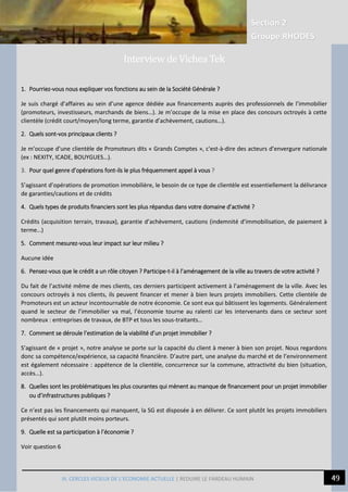 Section 2
Groupe RHODES
50
10
III. CERCLES VICIEUX DE L’ECONOMIE ACTUELLE | REDUIRE LE FARDEAU HUMAIN
1. Pourriez-vous nous expliquer vos fonctions au sein de la Société Générale ?
Je suis chargé d’affaires au sein d’une agence dédiée aux financements auprès des professionnels de l’immobilier
(promoteurs, investisseurs, marchands de biens…). Je m’occupe de la mise en place des concours octroyés à cette
clientèle (crédit court/moyen/long terme, garantie d’achèvement, cautions…).
2. Quels sont-vos principaux clients ?
Je m’occupe d’une clientèle de Promoteurs dits « Grands Comptes », c'est-à-dire des acteurs d’envergure nationale
(ex : NEXITY, ICADE, BOUYGUES…).
3. Pour quel genre d’opérations font-ils le plus fréquemment appel à vous ?
S’agissant d’opérations de promotion immobilière, le besoin de ce type de clientèle est essentiellement la délivrance
de garanties/cautions et de crédits
4. Quels types de produits financiers sont les plus répandus dans votre domaine d’activité ?
Crédits (acquisition terrain, travaux), garantie d’achèvement, cautions (indemnité d’immobilisation, de paiement à
terme…)
5. Comment mesurez-vous leur impact sur leur milieu ?
Aucune idée
6. Pensez-vous que le crédit a un rôle citoyen ? Participe-t-il à l’aménagement de la ville au travers de votre activité ?
Du fait de l’activité même de mes clients, ces derniers participent activement à l’aménagement de la ville. Avec les
concours octroyés à nos clients, ils peuvent financer et mener à bien leurs projets immobiliers. Cette clientèle de
Promoteurs est un acteur incontournable de notre économie. Ce sont eux qui bâtissent les logements. Généralement
quand le secteur de l’immobilier va mal, l’économie tourne au ralenti car les intervenants dans ce secteur sont
nombreux : entreprises de travaux, de BTP et tous les sous-traitants…
7. Comment se déroule l’estimation de la viabilité d’un projet immobilier ?
S’agissant de « projet », notre analyse se porte sur la capacité du client à mener à bien son projet. Nous regardons
donc sa compétence/expérience, sa capacité financière. D’autre part, une analyse du marché et de l’environnement
est également nécessaire : appétence de la clientèle, concurrence sur la commune, attractivité du bien (situation,
accès…).
8. Quelles sont les problématiques les plus courantes qui mènent au manque de financement pour un projet immobilier
ou d’infrastructures publiques ?
Ce n’est pas les financements qui manquent, la SG est disposée à en délivrer. Ce sont plutôt les projets immobiliers
présentés qui sont plutôt moins porteurs.
9. Quelle est sa participation à l’économie ?
Voir question 6
Interview de Vichea Tek
 