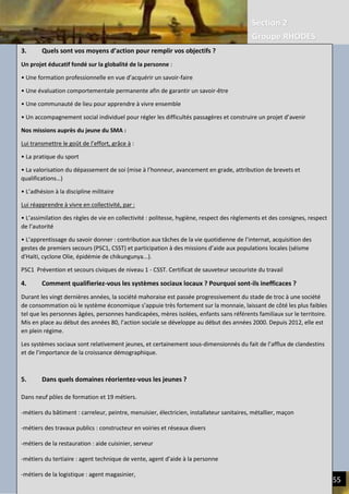 Section 2
Groupe RHODES
III. CERCLES VICIEUX DE L’ECONOMIE ACTUELLE | REDUIRE LE FARDEAU HUMAIN 55
3. Quels sont vos moyens d’action pour remplir vos objectifs ?
Un projet éducatif fondé sur la globalité de la personne :
• Une formation professionnelle en vue d’acquérir un savoir-faire
• Une évaluation comportementale permanente afin de garantir un savoir-être
• Une communauté de lieu pour apprendre à vivre ensemble
• Un accompagnement social individuel pour régler les difficultés passagères et construire un projet d’avenir
Nos missions auprès du jeune du SMA :
Lui transmettre le goût de l’effort, grâce à :
• La pratique du sport
• La valorisation du dépassement de soi (mise à l’honneur, avancement en grade, attribution de brevets et
qualifications…)
• L’adhésion à la discipline militaire
Lui réapprendre à vivre en collectivité, par :
• L’assimilation des règles de vie en collectivité : politesse, hygiène, respect des règlements et des consignes, respect
de l’autorité
• L’apprentissage du savoir donner : contribution aux tâches de la vie quotidienne de l’internat, acquisition des
gestes de premiers secours (PSC1, CSST) et participation à des missions d’aide aux populations locales (séisme
d'Haïti, cyclone Olie, épidémie de chikungunya...).
PSC1 Prévention et secours civiques de niveau 1 - CSST. Certificat de sauveteur secouriste du travail
4. Comment qualifieriez-vous les systèmes sociaux locaux ? Pourquoi sont-ils inefficaces ?
Durant les vingt dernières années, la société mahoraise est passée progressivement du stade de troc à une société
de consommation où le système économique s’appuie très fortement sur la monnaie, laissant de côté les plus faibles
tel que les personnes âgées, personnes handicapées, mères isolées, enfants sans référents familiaux sur le territoire.
Mis en place au début des années 80, l’action sociale se développe au début des années 2000. Depuis 2012, elle est
en plein régime.
Les systèmes sociaux sont relativement jeunes, et certainement sous-dimensionnés du fait de l’afflux de clandestins
et de l’importance de la croissance démographique.
5. Dans quels domaines réorientez-vous les jeunes ?
Dans neuf pôles de formation et 19 métiers.
-métiers du bâtiment : carreleur, peintre, menuisier, électricien, installateur sanitaires, métallier, maçon
-métiers des travaux publics : constructeur en voiries et réseaux divers
-métiers de la restauration : aide cuisinier, serveur
-métiers du tertiaire : agent technique de vente, agent d’aide à la personne
-métiers de la logistique : agent magasinier,
 