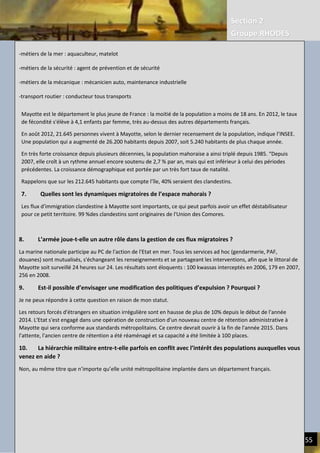 Section 2
Groupe RHODES
III. CERCLES VICIEUX DE L’ECONOMIE ACTUELLE | REDUIRE LE FARDEAU HUMAIN 55
-métiers de la mer : aquaculteur, matelot
-métiers de la sécurité : agent de prévention et de sécurité
-métiers de la mécanique : mécanicien auto, maintenance industrielle
-transport routier : conducteur tous transports
6. Qu’est ce qui explique cette démographie très juvénile sur l’ile ?
Mayotte est le département le plus jeune de France : la moitié de la population a moins de 18 ans. En 2012, le taux
de fécondité s'élève à 4,1 enfants par femme, très au-dessus des autres départements français.
En août 2012, 21.645 personnes vivent à Mayotte, selon le dernier recensement de la population, indique l’INSEE.
Une population qui a augmenté de 26.200 habitants depuis 2007, soit 5.240 habitants de plus chaque année.
En très forte croissance depuis plusieurs décennies, la population mahoraise a ainsi triplé depuis 1985. “Depuis 2007,
elle croît à un rythme annuel encore soutenu de 2,7 % par an, mais qui est inférieur à celui des périodes
précédentes. La croissance démographique est portée par un très fort taux de natalité.
Rappelons que sur les 212.645 habitants que compte l’île, 40% seraient des clandestins.
7. Quelles sont les dynamiques migratoires de l’espace mahorais ?
8. L’armée joue-t-elle un autre rôle dans la gestion de ces flux migratoires ?
La marine nationale participe au PC de l'action de l'Etat en mer. Tous les services ad hoc (gendarmerie, PAF,
douanes) sont mutualisés, s'échangeant les renseignements et se partageant les interventions, afin que le littoral de
Mayotte soit surveillé 24 heures sur 24. Les résultats sont éloquents : 100 kwassas interceptés en 2006, 179 en 2007,
256 en 2008.
9. Est-il possible d’envisager une modification des politiques d’expulsion ? Pourquoi ?
Je ne peux répondre à cette question en raison de mon statut.
Les retours forcés d'étrangers en situation irrégulière sont en hausse de plus de 10% depuis le début de l'année
2014. L'Etat s'est engagé dans une opération de construction d'un nouveau centre de rétention administrative à
Mayotte qui sera conforme aux standards métropolitains. Ce centre devrait ouvrir à la fin de l'année 2015. Dans
l'attente, l'ancien centre de rétention a été réaménagé et sa capacité a été limitée à 100 places.
10. La hiérarchie militaire entre-t-elle parfois en conflit avec l’intérêt des populations auxquelles vous
venez en aide ?
Non, au même titre que n’importe qu’elle unité métropolitaine implantée dans un département français.
Mayotte est le département le plus jeune de France : la moitié de la population a moins de 18 ans. En 2012, le taux
de fécondité s'élève à 4,1 enfants par femme, très au-dessus des autres départements français.
En août 2012, 21.645 personnes vivent à Mayotte, selon le dernier recensement de la population, indique l’INSEE.
Une population qui a augmenté de 26.200 habitants depuis 2007, soit 5.240 habitants de plus chaque année.
En très forte croissance depuis plusieurs décennies, la population mahoraise a ainsi triplé depuis 1985. “Depuis
2007, elle croît à un rythme annuel encore soutenu de 2,7 % par an, mais qui est inférieur à celui des périodes
précédentes. La croissance démographique est portée par un très fort taux de natalité.
Rappelons que sur les 212.645 habitants que compte l’île, 40% seraient des clandestins.
7. Quelles sont les dynamiques migratoires de l’espace mahorais ?
Les flux d'immigration clandestine à Mayotte sont importants, ce qui peut parfois avoir un effet déstabilisateur
pour ce petit territoire. 99 %des clandestins sont originaires de l'Union des Comores.
99 %des clandestins sont originaires de l'Union des Comores.
 
