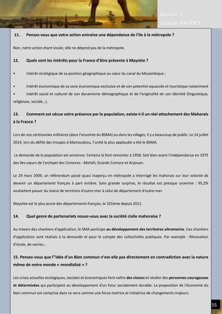 Section 2
Groupe RHODES
III. CERCLES VICIEUX DE L’ECONOMIE ACTUELLE | REDUIRE LE FARDEAU HUMAIN 55
11. Pensez-vous que votre action entraine une dépendance de l’ile à la métropole ?
Non, notre action étant locale, elle ne dépend pas de la métropole.
12. Quels sont les intérêts pour la France d’être présente à Mayotte ?
• Intérêt stratégique de sa position géographique au cœur du canal du Mozambique ;
• Intérêt économique de sa zone économique exclusive et de son potentiel aquacole et touristique notamment
• Intérêt social et culturel de son dynamisme démographique et de l’originalité de son identité (linguistique,
religieuse, sociale…).
13. Comment est vécue votre présence par la population, existe-t-il un réel attachement des Mahorais
à la France ?
Lors de nos cérémonies militaires (dans l’enceinte du BSMA) ou dans les villages, il y a beaucoup de public. Le 14 juillet
2014, lors du défilé des troupes à Mamoudzou, l’unité la plus applaudie a été le BSMA.
La demande de la population est ancienne. Certains la font remonter à 1958. Soit bien avant l'indépendance en 1975
des îles sœurs de l'archipel des Comores - Mohéli, Grande Comore et Anjouan.
Le 29 mars 2009, un référendum passé quasi inaperçu en métropole a interrogé les mahorais sur leur volonté de
devenir un département français à part entière. Sans grande surprise, le résultat est presque unanime : 95,2%
souhaitent passer du statut de territoire d'outre-mer à celui de département d'outre-mer.
Mayotte est le plus jeune des départements français, le 101ème depuis 2011.
14. Quel genre de partenariats nouez-vous avec la société civile mahoraise ?
Au travers des chantiers d'application, le SMA participe au développement des territoires ultramarins. Ces chantiers
d'application sont réalisés à la demande et pour le compte des collectivités publiques. Par exemple : Rénovation
d’école, de voiries…
15. Pensez-vous que l’’idée d’un Bien commun n’est-elle pas directement en contradiction avec la nature
même de notre monde « mondialisé » ?
Les crises actuelles écologiques, sociales et économiques font naître des visions et révéler des personnes courageuses
et déterminées qui participent au développement d'un futur socialement durable. La proposition de l'économie du
bien commun est comprise dans ce sens comme une force motrice et initiatrice de changements majeurs.
 