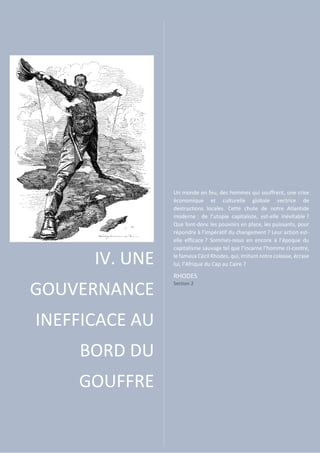 IV. UNE
GOUVERNANCE
INEFFICACE AU
BORD DU
GOUFFRE
Un monde en feu, des hommes qui souffrent, une crise
économique et culturelle globale vectrice de
destructions locales. Cette chute de notre Atlantide
moderne : de l’utopie capitaliste, est-elle inévitable ?
Que font-donc les pouvoirs en place, les puissants, pour
répondre à l’impératif du changement ? Leur action est-
elle efficace ? Sommes-nous en encore à l’époque du
capitalisme sauvage tel que l’incarne l’homme ci-contre,
le fameux Cécil Rhodes, qui, imitant notre colosse, écrase
lui, l’Afrique du Cap au Caire ?
RHODES
Section 2
 