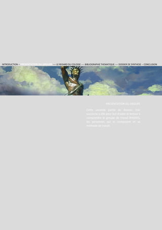 Section 2
Groupe
RHODES
4
PRESENTATION DU GROUPE
Cette seconde partie du dossier, très
succincte a elle pour but d’aider le lecteur à
comprendre le groupe de travail RHODES,
les personnes qui le composent et sa
méthode de travail.
INTRODUCTION -- PRESENTATION DU GROUPE ---- LE REGARD DU COLOSSE ---- BIBLIOGRAPHIE THEMATIQUE ---- DOSSIER DE SYNTHESE -- CONCLUSION
 