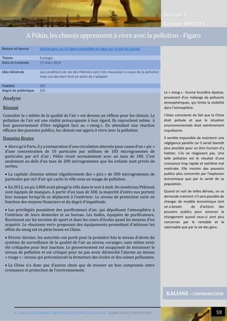 Section 2
Groupe RHODES
IV. UNE GOUVERNANCE INEFFICACE AU BORD DU GOUFFRE |SUBIR FAUTE D’INITIATIVES 59
Analyse
Résumé
Consulter la « météo de la qualité de l’air » est devenu un réflexe pour les chinois. La
pollution de l’air est une réalité préoccupante à leur égard. Ils reprochent même à
leur gouvernement d’être négligent face au « smog ». En attendant une réaction
efficace des pouvoirs publics, les chinois ont appris à vivre avec la pollution.
Données Brutes
 Alors qu’à Paris, il y a instauration d’une circulation alternée pour cause d’un « pic »
d’une concentration de 10 particules par millions de 105 microgrammes de
particules par m3 d’air ; Pékin vivait normalement avec un taux de 180. C’est
seulement au-delà d’un taux de 200 microgrammes que les enfants sont privés de
sorties.
 La capitale chinoise atteint régulièrement des « pics » de 500 microgrammes de
particules par m3 d’air qui cache la ville sous un nuage de pollution.
 En 2012, un pic à 800 avait plongé la ville dans le noir à midi. De nombreux Pékinois
sont équipés de masques. A partir d'un taux de 300, la majorité d'entre eux portent
leur masque lorsqu'ils se déplacent à l'extérieur. Le niveau de protection varie en
fonction des moyens financiers et du degré d'inquiétude.
 Les privilégiés possèdent des purificateurs d'air, qui dépolluent l'atmosphère à
l'intérieur de leurs domiciles et au bureau. Les bulles, équipées de purificateurs,
fleurissent sur les terrains de sport et dans les cours d'écoles ayant les moyens d'en
acquérir. Le «business vert» proposant des équipements permettant d'atténuer les
effets du smog est en plein boom en Chine.
 Février dernier, les autorités ont porté pour la première fois le niveau d'alerte du
système de surveillance de la qualité de l'air au niveau «orange», sans même avoir
été critiquées pour leur inaction. Le gouvernement est soupçonné de minimiser le
niveau de pollution et est critiqué pour ne pas avoir déclenché l’alarme au niveau
« rouge » : niveau qui préconiserait la fermeture des écoles et des usines polluantes.
 La Chine n’a donc pas d’autres choix que de trouver un bon compromis entre
croissance et protection de l’environnement.
Nature et Source Article paru sur le Figaro disponible en ligne sur le site du journal
Thème Ecologie
Date et Contexte 17 mars 2014
Idée Générale Les conditions de vie des Pékinois sont très mauvaises à cause de la pollution
mais ces derniers font en sorte de s’adapter
Fiabilité 3/5
Degré de polémique 3/5
KALIANE - CONTRADICTEUR
A Pékin, les chinois apprennent à vivre avec la pollution - Figaro
Le « smog » : brume brunâtre épaisse,
provenant d'un mélange de polluants
atmosphériques, qui limite la visibilité
dans l’atmosphère.
J’étais consciente du fait que la Chine
était polluée et que la situation
environnementale était extrêmement
inquiétante.
Il semble impossible de maintenir une
négligence pareille car il serait bientôt
plus possible pour un être humain d’y
habiter, s’ils ne réagissent pas. Une
telle pollution est le résultat d’une
croissance trop rapide et extrême mal
maitrisée. Elle montre des pouvoirs
publics plus concernés par l’explosion
économique que par la santé de sa
population.
Quand on voit de telles dérives, on se
demande vraiment s’il sera possible de
changer de modèle économique tant
on a besoin de d’actions des
pouvoirs publics pour amorcer le
changement quand ceux-ci sont plus
concernés par le rentable et le
valorisable que par la vie des gens.
 