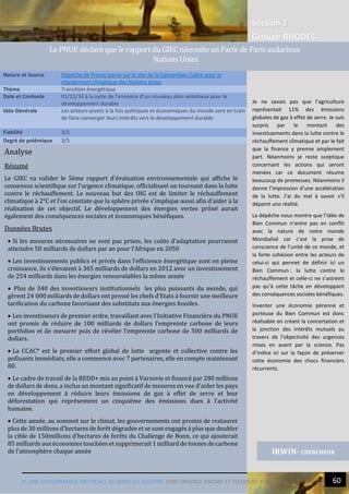 Section 2
Groupe RHODES
IV. UNE GOUVERNANCE INEFFICACE AU BORD DU GOUFFRE |UNE URGENCE ENCORE ET TOUJOURS REPOUSSEE 60
Analyse
Résumé
Le GIEC va valider le 5ème rapport d'évaluation environnementale qui affiche le
consensus scientifique sur l’urgence climatique, officialisant un tournant dans la lutte
contre le réchauffement. Le nouveau but des OIG est de limiter le réchauffement
climatique à 2°C et l’on constate que la sphère privée s’implique aussi afin d’aider à la
réalisation de cet objectif. Le développement des énergies vertes prôné aurait
également des conséquences sociales et économiques bénéfiques.
Données Brutes
 Si les mesures nécessaires ne sont pas prises, les coûts d’adaptation pourraient
atteindre 50 milliards de dollars par an pour l’Afrique en 2050
 Les investissements publics et privés dans l’efficience énergétique sont en pleine
croissance, ils s’élevaient à 365 milliards de dollars en 2012 avec un investissement
de 254 milliards dans les énergies renouvelables la même année
 Plus de 340 des investisseurs institutionnels les plus puissants du monde, qui
gèrent 24 000 milliards de dollars ont pressé les chefs d’Etats à fournir une meilleure
tarification du carbone favorisant des substituts aux énergies fossiles.
 Les investisseurs de premier ordre, travaillant avec l’Initiative Financière du PNUE
ont promis de réduire de 100 milliards de dollars l’empreinte carbone de leurs
portfolios et de mesurer puis de révéler l’empreinte carbone de 500 milliards de
dollars.
 La CCAC* est le premier effort global de lutte urgente et collective contre les
polluants immédiats, elle a commencé avec 7 partenaires, elle en compte maintenant
80.
 Le cadre de travail de la REDD+ mis au point à Varsovie et financé par 280 millions
de dollars de dons, a inclus un montant significatif de mesures en vue d’aider les pays
en développement à réduire leurs émissions de gaz à effet de serre et leur
déforestation qui représentent un cinquième des émissions dues à l’activité
humaine.
 Cette année, au sommet sur le climat, les gouvernements ont promis de restaurer
plus de 30 millions d’hectares de forêt dégradée et se sont engagés à plus que doubler
la cible de 150millions d’hectares de forêts du Challenge de Bonn, ce qui ajouterait
85 milliards aux économies touchées et supprimerait 1 milliard de tonnes de carbone
de l’atmosphère chaque année
Nature et Source Dépêche de Presse parue sur le site de la Convention-Cadre pour le
changement climatique des Nations Unies
Thème Transition énergétique
Date et Contexte 01/11/14 à la suite de l’annonce d’un nouveau plan ambitieux pour le
développement durable
Idée Générale Les acteurs-pivots à la fois politiques et économiques du monde sont en train
de faire converger leurs intérêts vers le développement durable
Fiabilité 3/5
Degré de polémique 3/5
IRWIN- CHERCHEUR
Le PNUE déclarequele rapportdu GIECnécessiteunPacte de Paris audacieux
NationsUnies
Je ne savais pas que l’agriculture
représentait 11% des émissions
globales de gaz à effet de serre. Je suis
surpris par le montant des
investissements dans la lutte contre le
réchauffement climatique et par le fait
que la finance y prenne amplement
part. Néanmoins je reste sceptique
concernant les actions qui seront
menées car ce document résume
beaucoup de promesses. Néanmoins il
donne l’impression d’une accélération
de la lutte. J’ai du mal à savoir s’il
dépeint une réalité.
La dépêche nous montre que l’idée de
Bien Commun n’entre pas en conflit
avec la nature de notre monde
Mondialisé car c’est la prise de
conscience de l’unité de ce monde, et
la forte cohésion entre les acteurs de
celui-ci qui permet de définir ici un
Bien Commun : la lutte contre le
réchauffement et celle-ci ne s’astreint
pas qu’à cette tâche en développant
des conséquences sociales bénéfiques.
Inventer une économie pérenne et
porteuse du Bien Commun est donc
réalisable en créant la concertation et
la jonction des intérêts mutuels au
travers de l’objectivité des urgences
mises en avant par la science. Pas
d’indice ici sur la façon de préserver
cette économie des chocs financiers
récurrents.
 