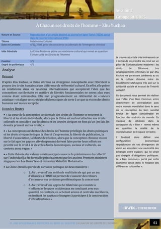 Section 2
Groupe RHODES
IV. UNE GOUVERNANCE INEFFICACE AU BORD DU GOUFFRE |A CHACUN SES DROITS DE L’HOMME 61
Analyse
Résumé
D’après Zhu Yuchao, la Chine attribue sa divergence conceptuelle avec l’Occident à
propos des droits humains à une différence de référentiel culturel. En effet, elle prône
un relativisme dans les relations internationales qui accepterait l’idée que les
conceptions occidentales en matière de libertés fondamentales ne soient plus vues
comme étant universelles. Elle met progressivement un référentiel de « valeurs
asiatique » et aligne ses stratégies diplomatiques de sorte à ce que sa vision des droits
humains soit mieux acceptée.
Données Brutes
 « Au cœur de la conception occidentale des droits de l’homme se trouvent la
liberté et les droits individuels, alors que la Chine est surtout attachée aux droits
collectifs et considère que les droits et les devoirs civiques ne font qu’un (en fait, les
devoirs priment sur les droits) »
 « La conception occidentale des droits de l’homme privilégie les droits politiques
et les droits civiques tels que la liberté d’expression, la liberté de publication, la
liberté d’association, la liberté de réunion, alors que la conception chinoise insiste
sur le fait que les pays en développement doivent faire porter leurs efforts en
priorité sur le droit à la vie et les droits économiques, sociaux et culturels, au
contenu assez vague. »
 « Cette théorie des valeurs asiatiques [qui consacre la prééminence du collectif
sur l’individuel] a été formulée principalement par les anciens Premiers ministres
singapourien Lee Kuan Yew et malaisien Mahathir Mohamad »
 La Chine étend la portée de sa vision politique de deux manières :
o 1. Au travers d’une méthode multilatérale qui par un jeu
d’alliances à l’ONU lui permet de s’assurer des retours
d’ascenseur sur certaines problématiques la concernant
o 2. Au travers d’une approche bilatérale qui consiste à
« influencer les pays occidentaux en concluant avec eux
quantité de contrats, en achetant avions et centrales nucléaires,
en invitant les capitaux étrangers à participer à la construction
d’infrastructures »
Nature et Source Reproduction d’un article destiné au journal en ligne Tianyi (TECN) parue
dans le Courrier international #944
Thème Relativisme Culturel
Date et Contexte 4/12/2008, prise de conscience occidentale de l’émergence chinoise
Idée Générale La Chine Moderne prône un relativisme culturel qui remet en question
l’universalité des Droits de l’Homme
Fiabilité 3/5
Degré de polémique 4/5
IRWIN - CHERCHEUR
Je trouve cet article très intéressant car
il demande de prendre du recul sur un
pilier de l’universalisme moderne : les
droits de l’Homme. Les
développements effectués ici par Zhu
Yuchao me paraissent cohérents au vu
de la culture chinoise mère du
bouddhisme Mahayana très axé sur la
solidarité sociale et le souci de l’intérêt
collectif.
Ce document nous permet de réaliser
que l’idée d’un Bien Commun entre
directement en contradiction avec
notre monde mondialisé dans le sens
où la conception du bien sociétal
évolue de façon considérable en
fonction des endroits du monde. Ce
manque de cohésion dans la
conception du « Bien » remet même
en question la réalité de la
mondialisation de l’espace terrestre.
Il faudrait donc définir une
configuration économique
respectueuse de ces divergences de
vision en acceptant une neutralité des
échanges entre espaces qui ne serait
pas chargée d’obligations politiques.
Le « Bien commun » porté par cette
économie serait donc le Respect des
différences culturelles ».
A Chacun ses droits de l’homme – Zhu Yuchao
 